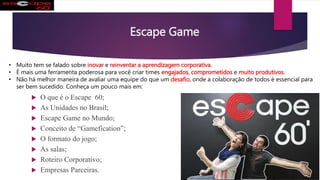 Escape Game
 O que é o Escape 60;
 As Unidades no Brasil;
 Escape Game no Mundo;
 Conceito de “Gamefication”;
 O formato do jogo;
 As salas;
 Roteiro Corporativo;
 Empresas Parceiras.
• Muito tem se falado sobre inovar e reinventar a aprendizagem corporativa.
• É mais uma ferramenta poderosa para você criar times engajados, comprometidos e muito produtivos.
• Não há melhor maneira de avaliar uma equipe do que um desafio, onde a colaboração de todos é essencial para
ser bem sucedido. Conheça um pouco mais em:
 
