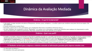 Dinâmica da Avaliação Mediada
Dinâmica – O que foi fundamental?
• Cada jogador vai pegar uma placa com palavras (Planejamento, altruísmo, prazer, inteligência...) e escolher a palavra que considerou como ponto forte da sua equipe e fará
uma explanação;
• O mesmo ocorrerá para os pontos fracos;
• Será aberto a palavra para os outros participantes, pois é fundamental observarmos um problema sob diversas óticas; e
• No final o Mediador, que acompanhou na sala do “Big Brother”, em conjunto com os participantes conduzirá para identificar quais mudanças de comportamento ou ações
seriam necessárias para a melhoria de performance (Flip Chart), fundamentais para serem aplicadas na sua empresa.
Dinâmica – Qual o seu perfil?
• O jogador é convidado a colocar um marcador no Flip Chart no quadrante que julga ser o seu perfil e fará uma breve explanação de sua escolha. O conceito se baseia na teoria
desenvolvida pelo Escritor, Professor e pesquisador Britânico Richard Allan Burtle que divide o perfil dos jogadores em quatro perfis: Predadores, Conquistadores,
Exploradores e Comunicadores e ou a do SOAR de Tony Portigliatti que divide também em quatro perfis: Dominante, Extrovertido, Paciente e Analítico;
• Cada jogador irá relacionar o perfil de cada componente e entregará para o Mediador que posteriormente irá confrontar com o perfil escolhido no item anterior.
• Ao término poderemos observar como cada um dos participantes da dinâmica se enxerga e como é enxergado pelos seus pares;
O Mediador enviará para a empresa o relatório contendo as informações passadas pela empresa somadas com:
• As observações da dinâmica; e
• Os comentários feitos pelos participantes.
 