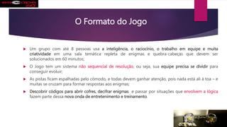 O Formato do Jogo
 Um grupo com até 8 pessoas usa a inteligência, o raciocínio, o trabalho em equipe e muita
criatividade em uma sala temática repleta de enigmas e quebra-cabeças que devem ser
solucionados em 60 minutos;
 O Jogo tem um sistema não sequencial de resolução, ou seja, sua equipe precisa se dividir para
conseguir evoluir;
 As pistas ficam espalhadas pelo cômodo, e todas devem ganhar atenção, pois nada está ali à toa – e
muitas se cruzam para formar respostas aos enigmas;
 Descobrir códigos para abrir cofres, decifrar enigmas e passar por situações que envolvem a lógica
fazem parte dessa nova onda de entretenimento e treinamento.
 
