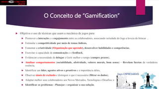 O Conceito de “Gamification”
 Objetiva o uso de técnicas que usam a mecânica de jogos para:
 Promover a interação e o engajamento entre os colaboradores, associando seriedade do Jogo a leveza do brincar ,
 Estimular a competitividade por meio de temas lúdicos,
 Fomentar a criatividade (Organização que aprende), desenvolver habilidades e competências,
 Exercitar a capacidade de comunicação e o feedback,
 Evidenciar a necessidade de delegar e Gerir melhor o tempo (cumpre prazos),
 Analisar comportamentos (sociabilidade, afetividade, valores morais, bom senso) – Revelam facetas da verdadeira
essência;
 Identificar um líder, agentes ativos e proativos e a importância deles,
 Observar sinais de exclusão e distinguir o que é necessário (filtrar os dados),
 Adaptar melhor seus colaboradores aos Novos Mercados, Tecnologias e Desafios; e
 Identificar os problemas - Planejar e organizar a sua solução.
 