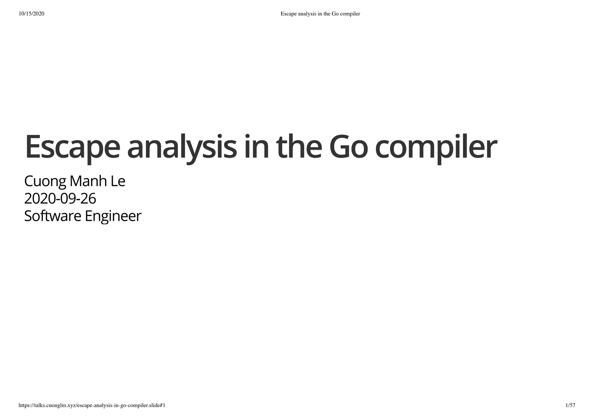 10/15/2020 Escape analysis in the Go compiler
https://talks.cuonglm.xyz/escape-analysis-in-go-compiler.slide#1 1/57
Escape analysis in the Go compilerEscape analysis in the Go compiler
Cuong Manh LeCuong Manh Le
2020-09-262020-09-26
Software EngineerSoftware Engineer
 