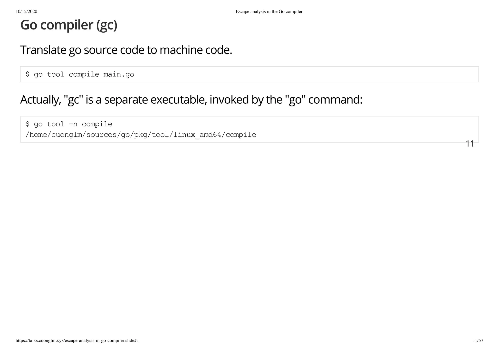 10/15/2020 Escape analysis in the Go compiler
https://talks.cuonglm.xyz/escape-analysis-in-go-compiler.slide#1 11/57
Go compiler (gc)Go compiler (gc)
Translate go source code to machine code.Translate go source code to machine code.
$ go tool compile main.go$ go tool compile main.go
Actually, "gc" is a separate executable, invoked by the "go" command:Actually, "gc" is a separate executable, invoked by the "go" command:
$ go tool -n compile$ go tool -n compile
/home/cuonglm/sources/go/pkg/tool/linux_amd64/compile/home/cuonglm/sources/go/pkg/tool/linux_amd64/compile
1111
 