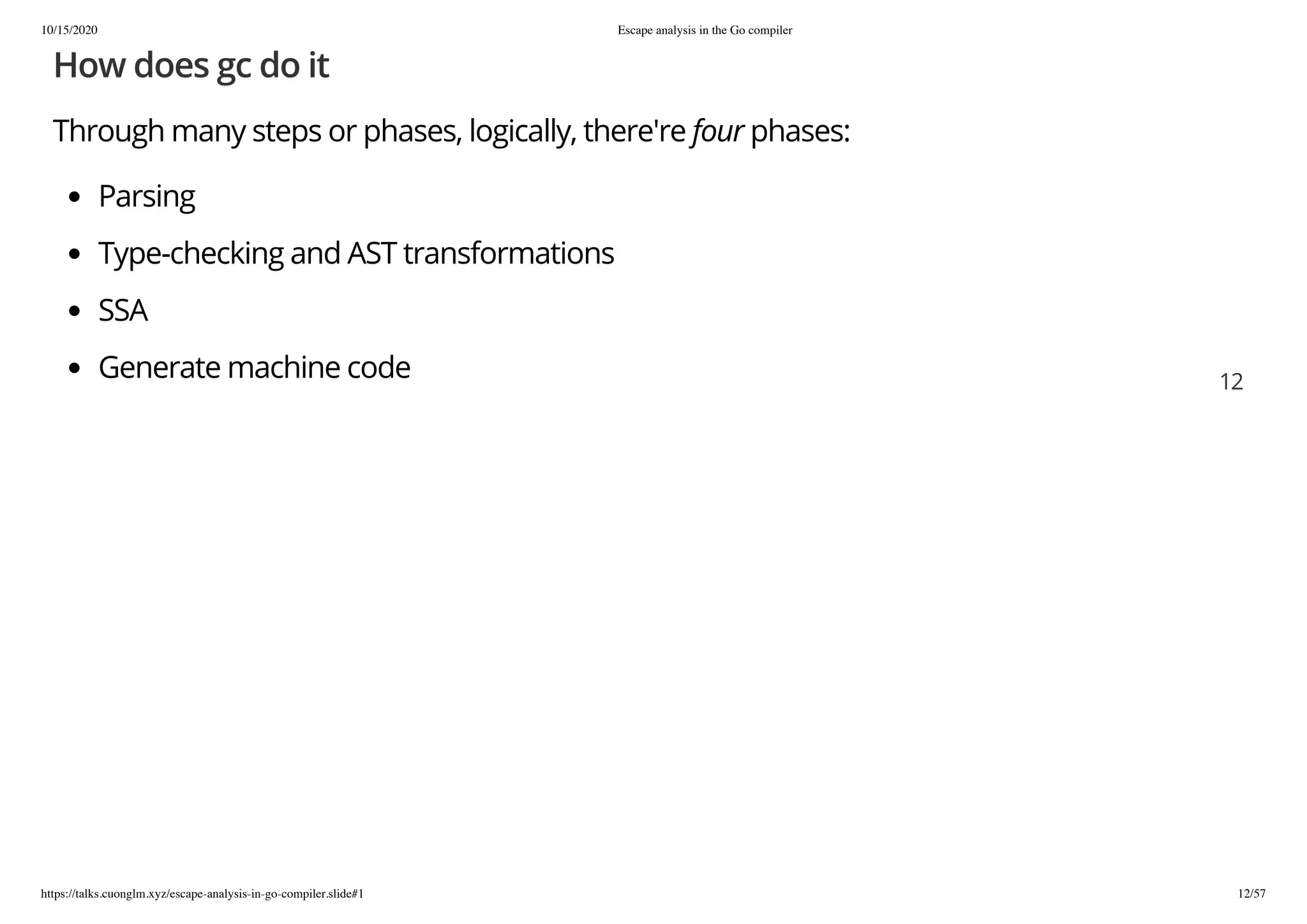 10/15/2020 Escape analysis in the Go compiler
https://talks.cuonglm.xyz/escape-analysis-in-go-compiler.slide#1 12/57
How does gc do itHow does gc do it
Through many steps or phases, logically, there'reThrough many steps or phases, logically, there're fourfour phases:phases:
ParsingParsing
Type-checking and AST transformationsType-checking and AST transformations
SSASSA
Generate machine codeGenerate machine code 1212
 