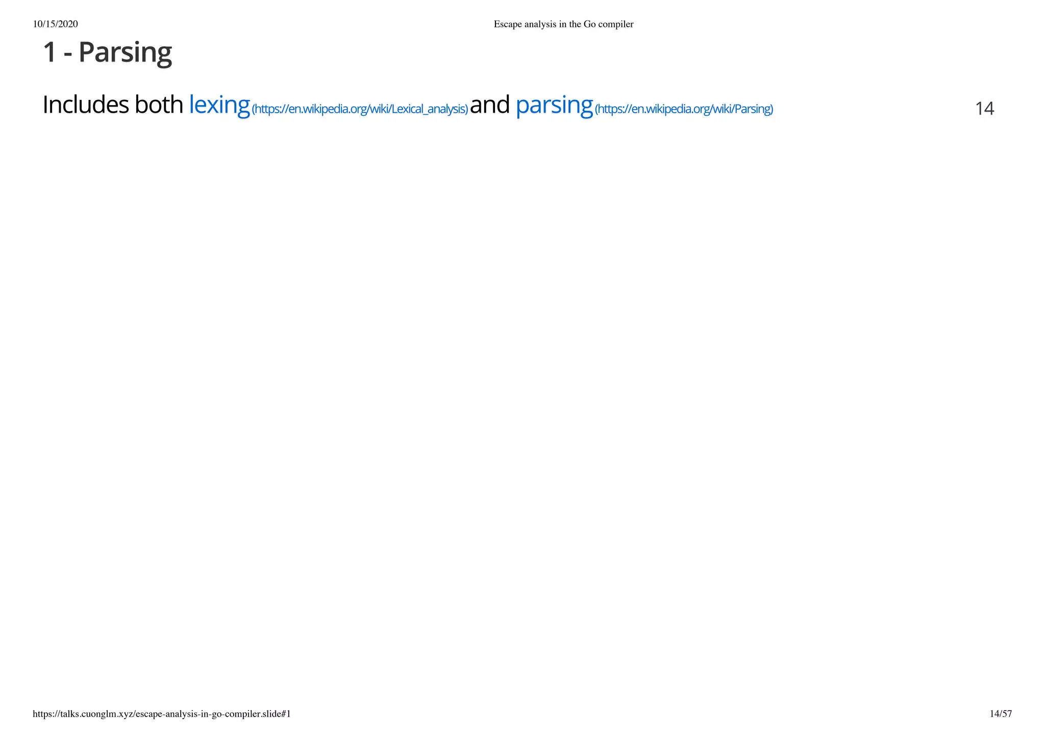 10/15/2020 Escape analysis in the Go compiler
https://talks.cuonglm.xyz/escape-analysis-in-go-compiler.slide#1 14/57
1 - Parsing1 - Parsing
Includes bothIncludes both lexinglexing(https://en.wikipedia.org/wiki/Lexical_analysis)(https://en.wikipedia.org/wiki/Lexical_analysis)andand parsingparsing(https://en.wikipedia.org/wiki/Parsing)(https://en.wikipedia.org/wiki/Parsing) 1414
 