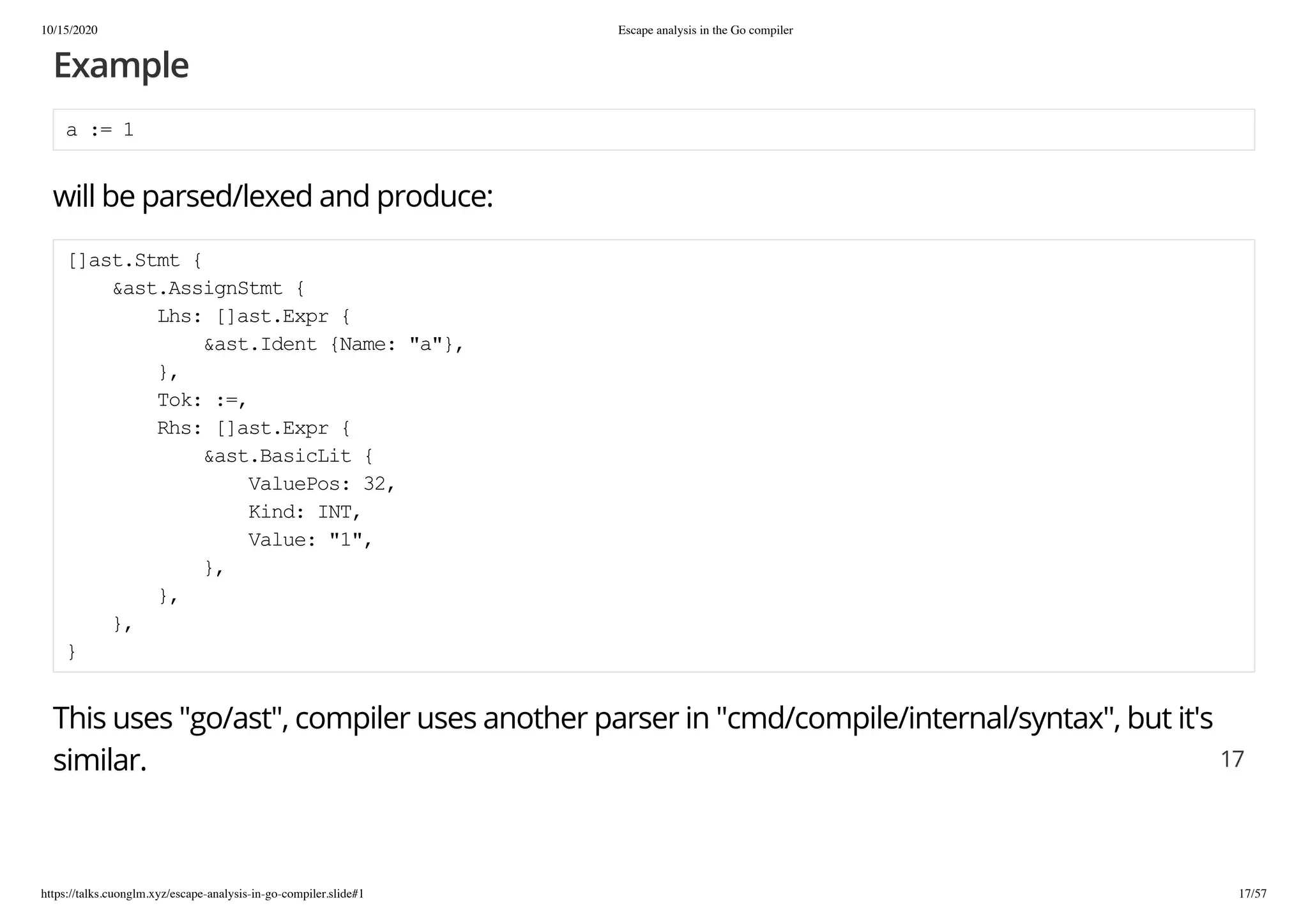 10/15/2020 Escape analysis in the Go compiler
https://talks.cuonglm.xyz/escape-analysis-in-go-compiler.slide#1 17/57
ExampleExample
a := 1a := 1
will be parsed/lexed and produce:will be parsed/lexed and produce:
[]ast.Stmt {[]ast.Stmt {
&ast.AssignStmt {&ast.AssignStmt {
Lhs: []ast.Expr {Lhs: []ast.Expr {
&ast.Ident {Name: "a"},&ast.Ident {Name: "a"},
},},
Tok: :=,Tok: :=,
Rhs: []ast.Expr {Rhs: []ast.Expr {
&ast.BasicLit {&ast.BasicLit {
ValuePos: 32,ValuePos: 32,
Kind: INT,Kind: INT,
Value: "1",Value: "1",
},},
},},
},},
}}
This uses "go/ast", compiler uses another parser in "cmd/compile/internal/syntax", but it'sThis uses "go/ast", compiler uses another parser in "cmd/compile/internal/syntax", but it's
similar.similar. 1717
 