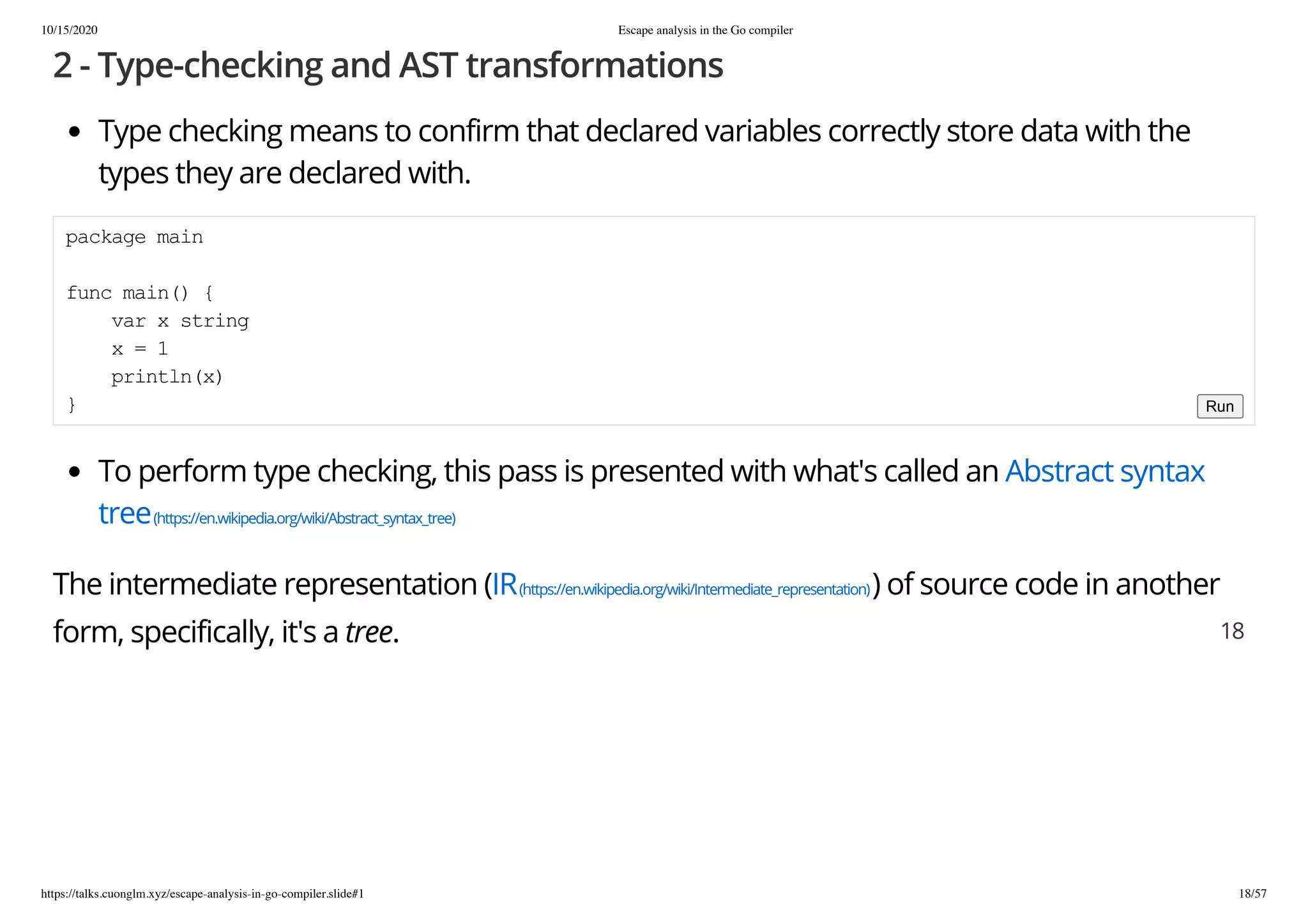 10/15/2020 Escape analysis in the Go compiler
https://talks.cuonglm.xyz/escape-analysis-in-go-compiler.slide#1 18/57
2 - Type-checking and AST transformations2 - Type-checking and AST transformations
Type checking means to confirm that declared variables correctly store data with theType checking means to confirm that declared variables correctly store data with the
types they are declared with.types they are declared with.
To perform type checking, this pass is presented with what's called anTo perform type checking, this pass is presented with what's called an Abstract syntaxAbstract syntax
treetree(https://en.wikipedia.org/wiki/Abstract_syntax_tree)(https://en.wikipedia.org/wiki/Abstract_syntax_tree)
The intermediate representation (The intermediate representation (IRIR(https://en.wikipedia.org/wiki/Intermediate_representation)(https://en.wikipedia.org/wiki/Intermediate_representation)) of source code in another) of source code in another
form, specifically, it's aform, specifically, it's a treetree..
package mainpackage main
func main() {func main() {
var x stringvar x string
x = 1x = 1
println(x)println(x)
}} Run
1818
 
