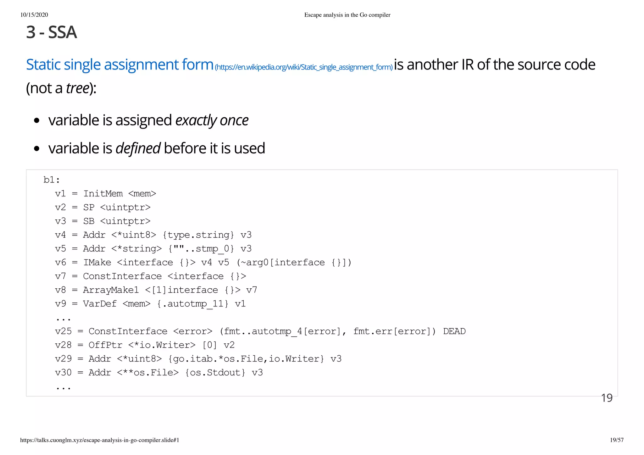 10/15/2020 Escape analysis in the Go compiler
https://talks.cuonglm.xyz/escape-analysis-in-go-compiler.slide#1 19/57
3 - SSA3 - SSA
Static single assignment formStatic single assignment form(https://en.wikipedia.org/wiki/Static_single_assignment_form)(https://en.wikipedia.org/wiki/Static_single_assignment_form)is another IR of the source codeis another IR of the source code
(not a(not a treetree):):
variable is assignedvariable is assigned exactly onceexactly once
variable isvariable is defineddefined before it is usedbefore it is used
b1:b1:
v1 = InitMem <mem>v1 = InitMem <mem>
v2 = SP <uintptr>v2 = SP <uintptr>
v3 = SB <uintptr>v3 = SB <uintptr>
v4 = Addr <*uint8> {type.string} v3v4 = Addr <*uint8> {type.string} v3
v5 = Addr <*string> {""..stmp_0} v3v5 = Addr <*string> {""..stmp_0} v3
v6 = IMake <interface {}> v4 v5 (~arg0[interface {}])v6 = IMake <interface {}> v4 v5 (~arg0[interface {}])
v7 = ConstInterface <interface {}>v7 = ConstInterface <interface {}>
v8 = ArrayMake1 <[1]interface {}> v7v8 = ArrayMake1 <[1]interface {}> v7
v9 = VarDef <mem> {.autotmp_11} v1v9 = VarDef <mem> {.autotmp_11} v1
......
v25 = ConstInterface <error> (fmt..autotmp_4[error], fmt.err[error]) DEADv25 = ConstInterface <error> (fmt..autotmp_4[error], fmt.err[error]) DEAD
v28 = OffPtr <*io.Writer> [0] v2v28 = OffPtr <*io.Writer> [0] v2
v29 = Addr <*uint8> {go.itab.*os.File,io.Writer} v3v29 = Addr <*uint8> {go.itab.*os.File,io.Writer} v3
v30 = Addr <**os.File> {os.Stdout} v3v30 = Addr <**os.File> {os.Stdout} v3
......
1919
 