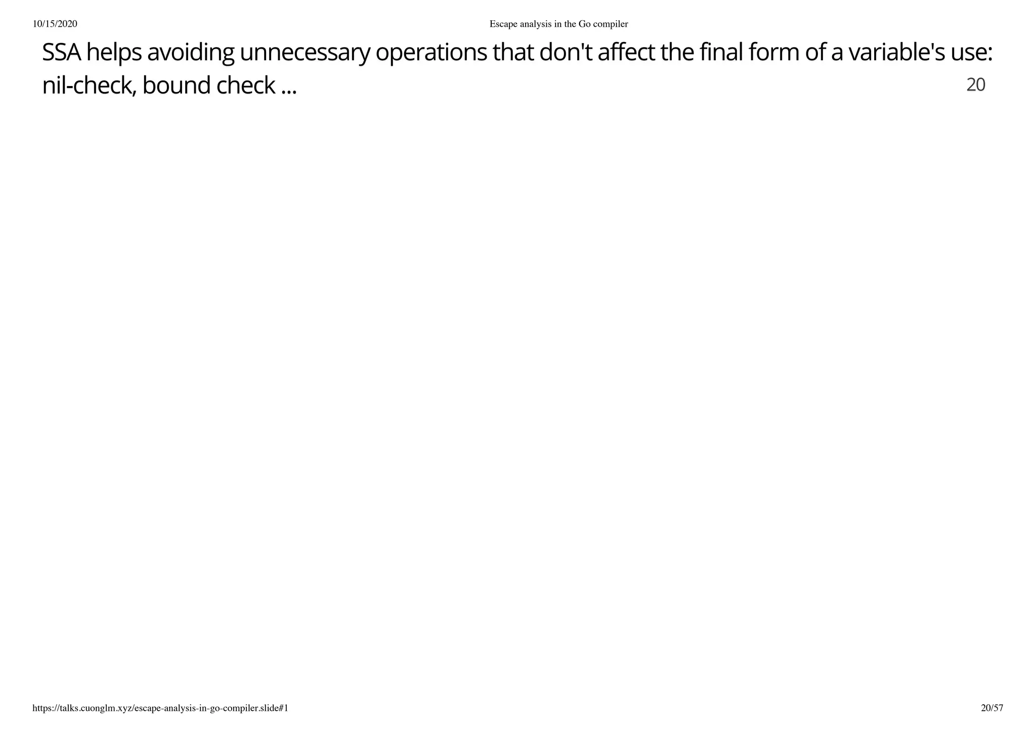 10/15/2020 Escape analysis in the Go compiler
https://talks.cuonglm.xyz/escape-analysis-in-go-compiler.slide#1 20/57
SSA helps avoiding unnecessary operations that don't affect the final form of a variable's use:SSA helps avoiding unnecessary operations that don't affect the final form of a variable's use:
nil-check, bound check ...nil-check, bound check ... 2020
 