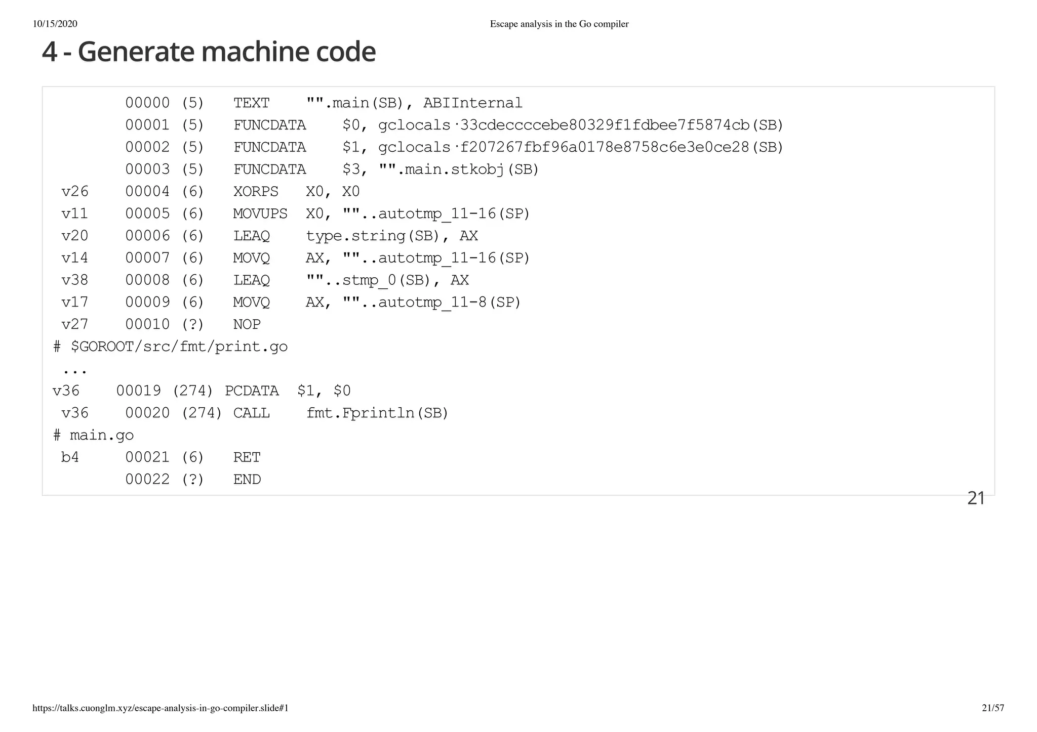 10/15/2020 Escape analysis in the Go compiler
https://talks.cuonglm.xyz/escape-analysis-in-go-compiler.slide#1 21/57
4 - Generate machine code4 - Generate machine code
00000 (5) TEXT "".main(SB), ABIInternal00000 (5) TEXT "".main(SB), ABIInternal
00001 (5) FUNCDATA $0, gclocals·33cdeccccebe80329f1fdbee7f5874cb(SB)00001 (5) FUNCDATA $0, gclocals·33cdeccccebe80329f1fdbee7f5874cb(SB)
00002 (5) FUNCDATA $1, gclocals·f207267fbf96a0178e8758c6e3e0ce28(SB)00002 (5) FUNCDATA $1, gclocals·f207267fbf96a0178e8758c6e3e0ce28(SB)
00003 (5) FUNCDATA $3, "".main.stkobj(SB)00003 (5) FUNCDATA $3, "".main.stkobj(SB)
v26 00004 (6) XORPS X0, X0v26 00004 (6) XORPS X0, X0
v11 00005 (6) MOVUPS X0, ""..autotmp_11-16(SP)v11 00005 (6) MOVUPS X0, ""..autotmp_11-16(SP)
v20 00006 (6) LEAQ type.string(SB), AXv20 00006 (6) LEAQ type.string(SB), AX
v14 00007 (6) MOVQ AX, ""..autotmp_11-16(SP)v14 00007 (6) MOVQ AX, ""..autotmp_11-16(SP)
v38 00008 (6) LEAQ ""..stmp_0(SB), AXv38 00008 (6) LEAQ ""..stmp_0(SB), AX
v17 00009 (6) MOVQ AX, ""..autotmp_11-8(SP)v17 00009 (6) MOVQ AX, ""..autotmp_11-8(SP)
v27 00010 (?) NOPv27 00010 (?) NOP
# $GOROOT/src/fmt/print.go# $GOROOT/src/fmt/print.go
......
v36 00019 (274) PCDATA $1, $0v36 00019 (274) PCDATA $1, $0
v36 00020 (274) CALL fmt.Fprintln(SB)v36 00020 (274) CALL fmt.Fprintln(SB)
# main.go# main.go
b4 00021 (6) RETb4 00021 (6) RET
00022 (?) END00022 (?) END
2121
 