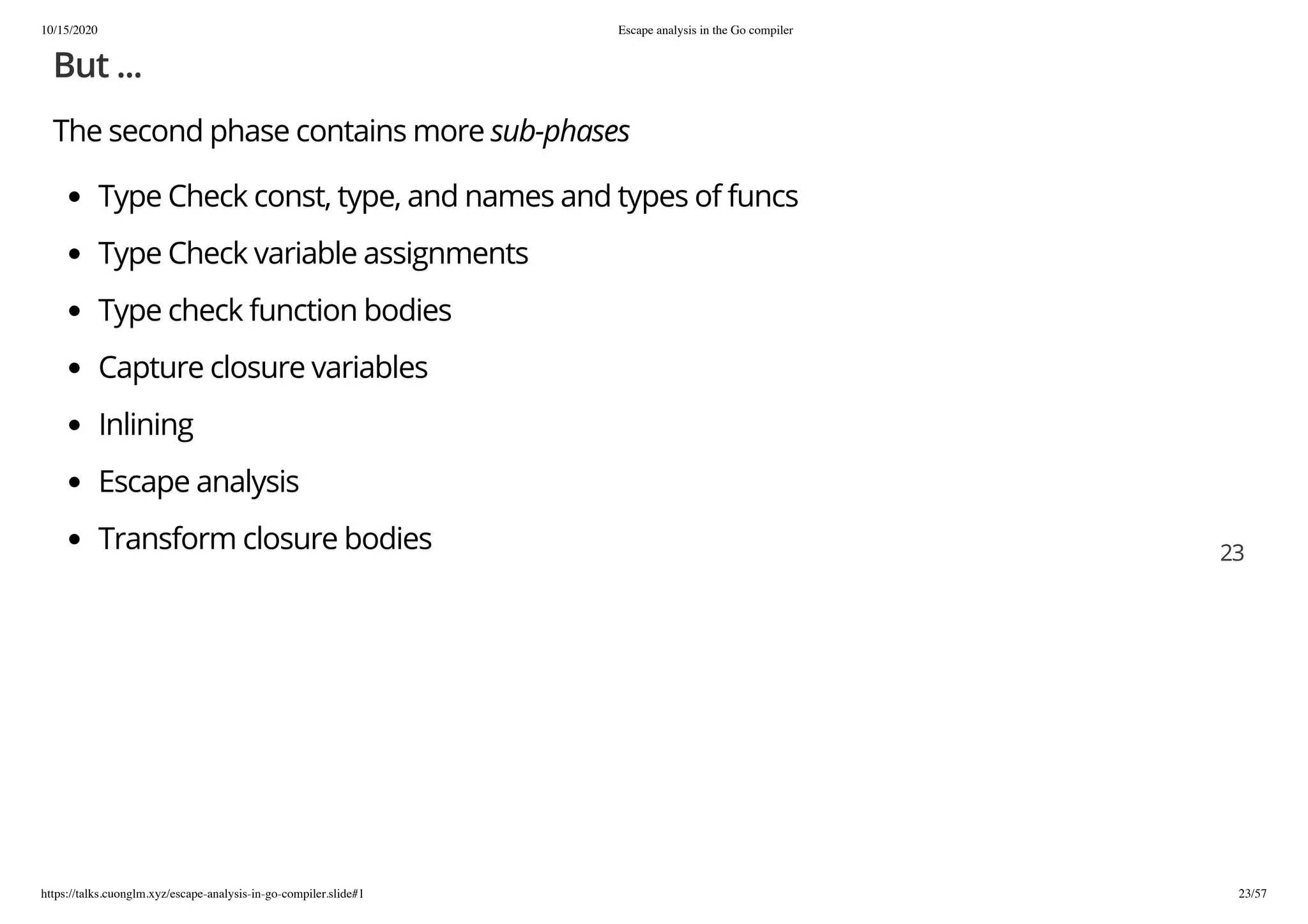 10/15/2020 Escape analysis in the Go compiler
https://talks.cuonglm.xyz/escape-analysis-in-go-compiler.slide#1 23/57
But ...But ...
The second phase contains moreThe second phase contains more sub-phasessub-phases
Type Check const, type, and names and types of funcsType Check const, type, and names and types of funcs
Type Check variable assignmentsType Check variable assignments
Type check function bodiesType check function bodies
Capture closure variablesCapture closure variables
InliningInlining
Escape analysisEscape analysis
Transform closure bodiesTransform closure bodies 2323
 