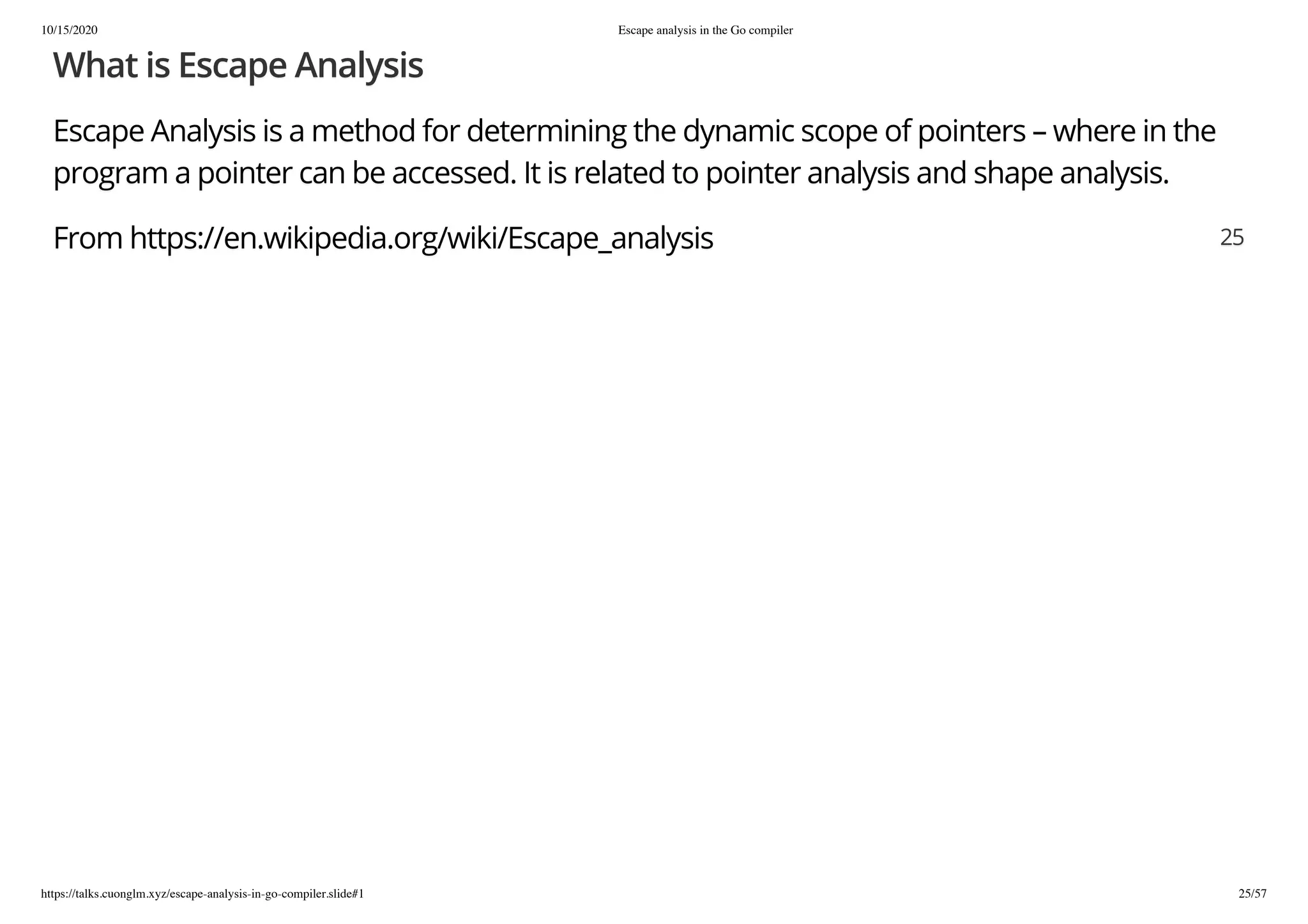 10/15/2020 Escape analysis in the Go compiler
https://talks.cuonglm.xyz/escape-analysis-in-go-compiler.slide#1 25/57
What is Escape AnalysisWhat is Escape Analysis
Escape Analysis is a method for determining the dynamic scope of pointers – where in theEscape Analysis is a method for determining the dynamic scope of pointers – where in the
program a pointer can be accessed. It is related to pointer analysis and shape analysis.program a pointer can be accessed. It is related to pointer analysis and shape analysis.
From https://en.wikipedia.org/wiki/Escape_analysisFrom https://en.wikipedia.org/wiki/Escape_analysis 2525
 