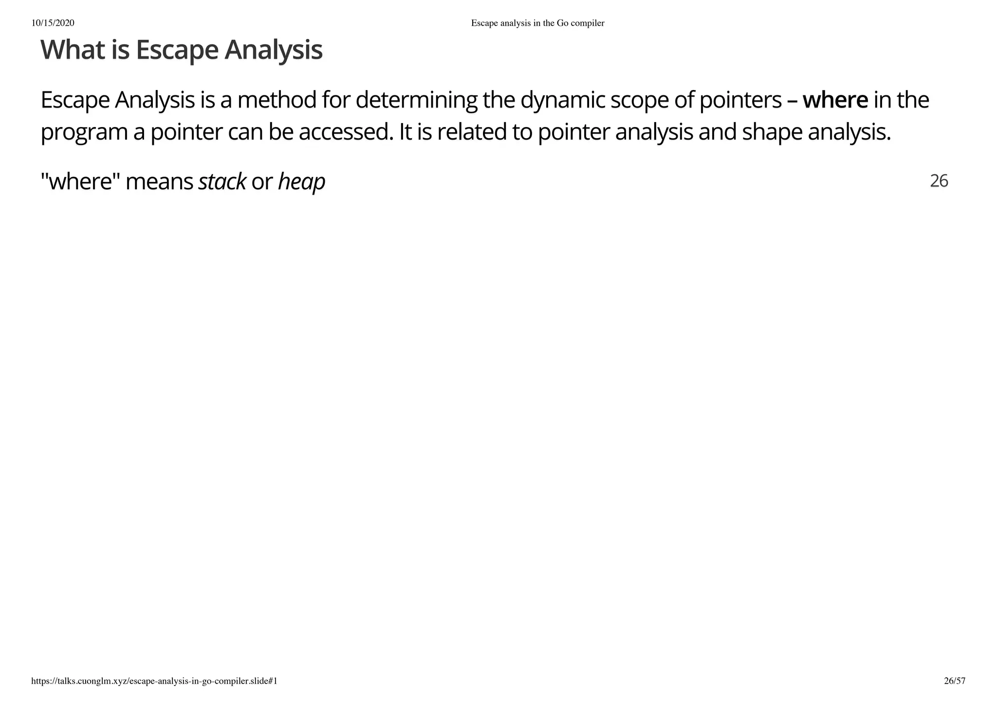 10/15/2020 Escape analysis in the Go compiler
https://talks.cuonglm.xyz/escape-analysis-in-go-compiler.slide#1 26/57
What is Escape AnalysisWhat is Escape Analysis
Escape Analysis is a method for determining the dynamic scope of pointers –Escape Analysis is a method for determining the dynamic scope of pointers – wherewhere in thein the
program a pointer can be accessed. It is related to pointer analysis and shape analysis.program a pointer can be accessed. It is related to pointer analysis and shape analysis.
"where" means"where" means stackstack oror heapheap 2626
 