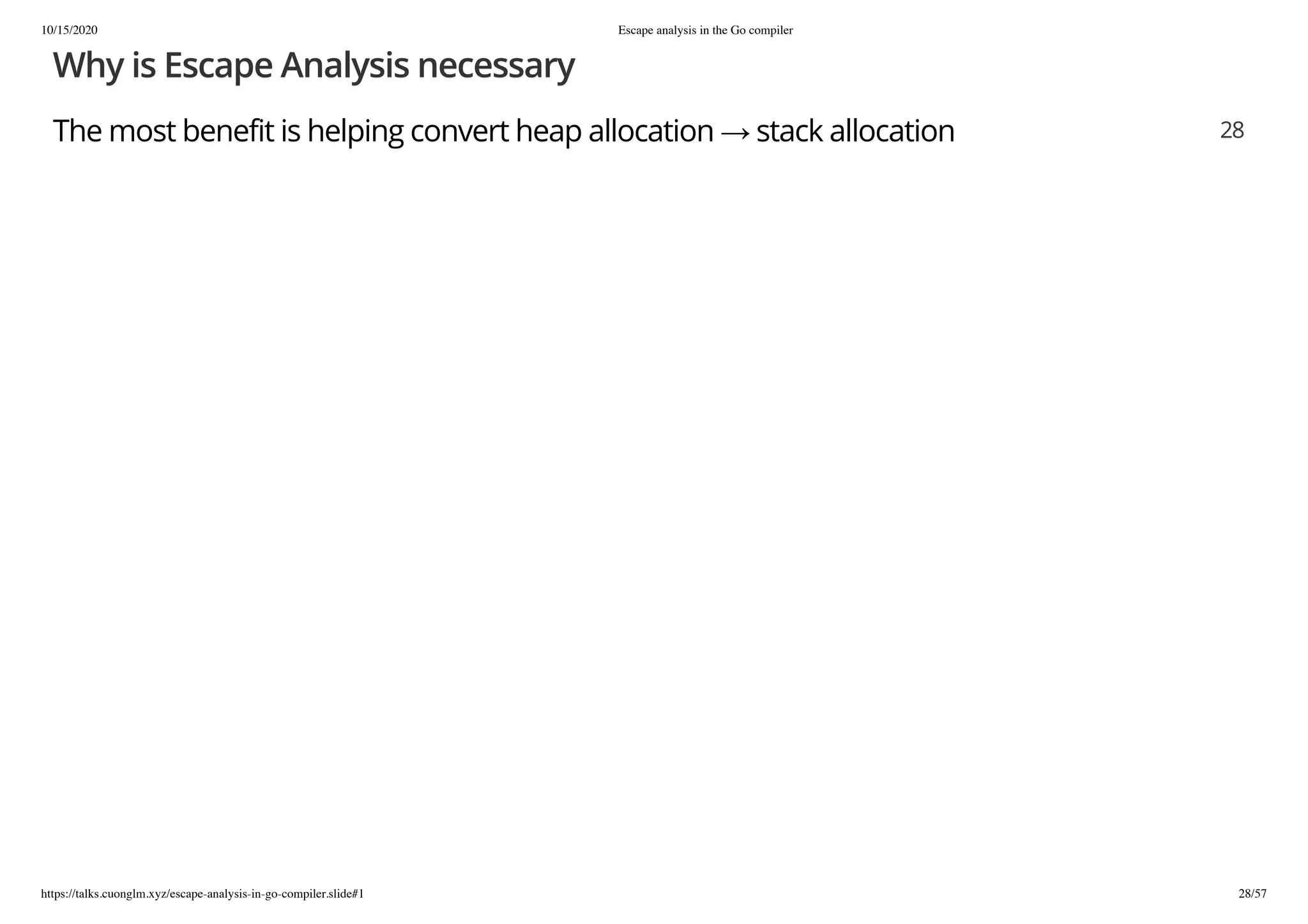 10/15/2020 Escape analysis in the Go compiler
https://talks.cuonglm.xyz/escape-analysis-in-go-compiler.slide#1 28/57
Why is Escape Analysis necessaryWhy is Escape Analysis necessary
The most benefit is helping convert heap allocation → stack allocationThe most benefit is helping convert heap allocation → stack allocation 2828
 