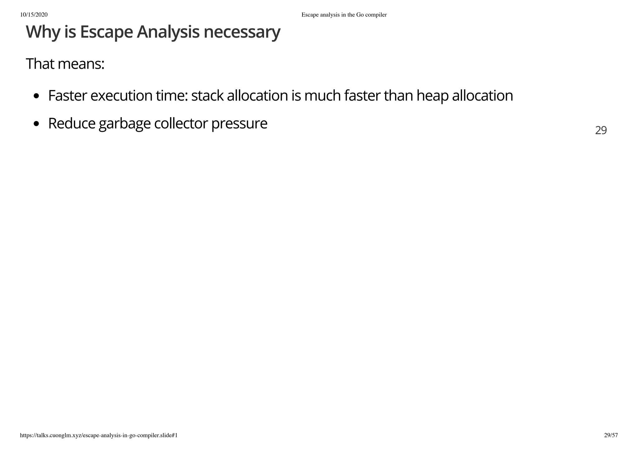 10/15/2020 Escape analysis in the Go compiler
https://talks.cuonglm.xyz/escape-analysis-in-go-compiler.slide#1 29/57
Why is Escape Analysis necessaryWhy is Escape Analysis necessary
That means:That means:
Faster execution time: stack allocation is much faster than heap allocationFaster execution time: stack allocation is much faster than heap allocation
Reduce garbage collector pressureReduce garbage collector pressure 2929
 