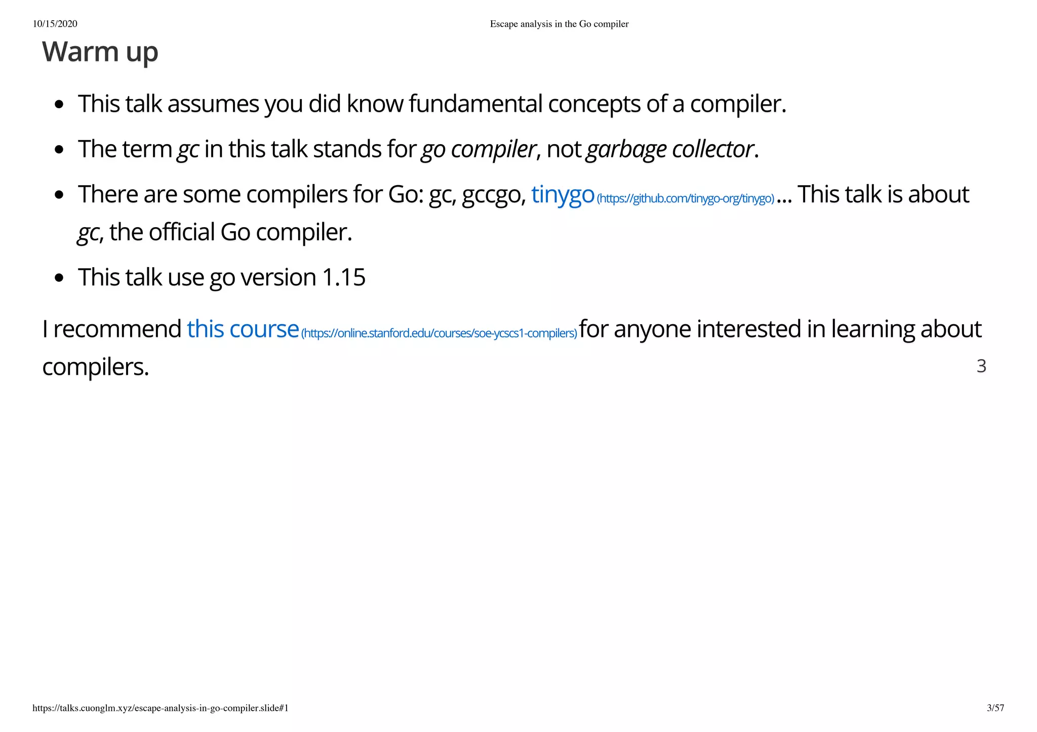 10/15/2020 Escape analysis in the Go compiler
https://talks.cuonglm.xyz/escape-analysis-in-go-compiler.slide#1 3/57
Warm upWarm up
This talk assumes you did know fundamental concepts of a compiler.This talk assumes you did know fundamental concepts of a compiler.
The termThe term gcgc in this talk stands forin this talk stands for go compilergo compiler, not, not garbage collectorgarbage collector..
There are some compilers for Go: gc, gccgo,There are some compilers for Go: gc, gccgo, tinygotinygo(https://github.com/tinygo-org/tinygo)(https://github.com/tinygo-org/tinygo)... This talk is about... This talk is about
gcgc, the official Go compiler., the official Go compiler.
This talk use go version 1.15This talk use go version 1.15
I recommendI recommend this coursethis course(https://online.stanford.edu/courses/soe-ycscs1-compilers)(https://online.stanford.edu/courses/soe-ycscs1-compilers)for anyone interested in learning aboutfor anyone interested in learning about
compilers.compilers. 33
 
