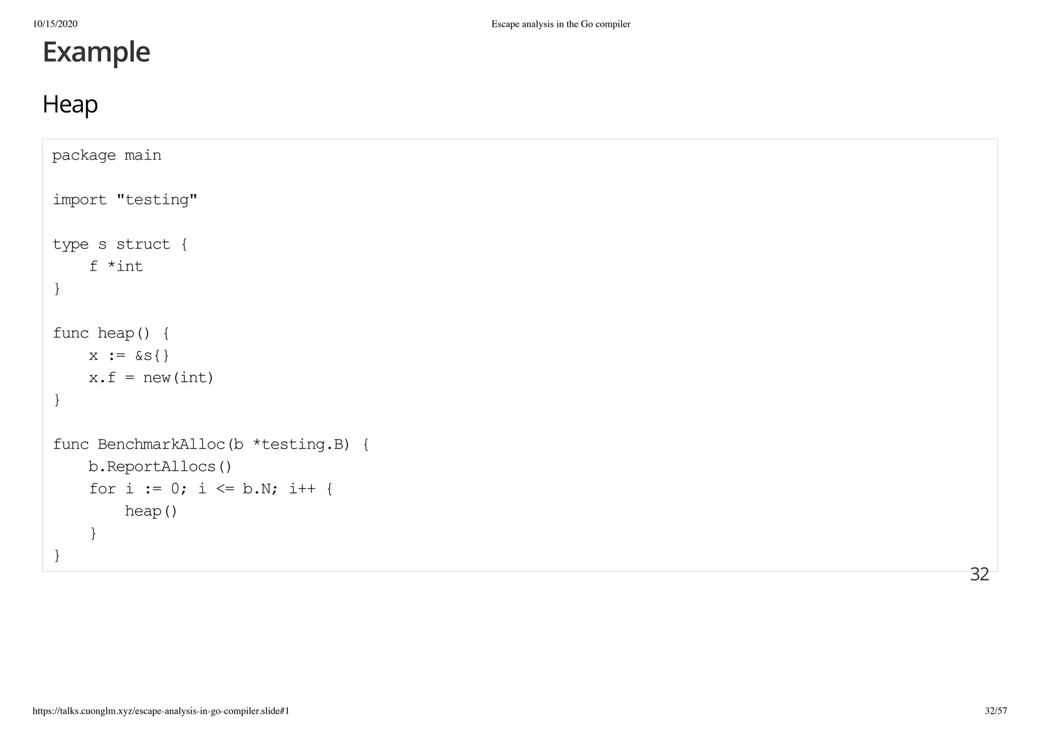 10/15/2020 Escape analysis in the Go compiler
https://talks.cuonglm.xyz/escape-analysis-in-go-compiler.slide#1 32/57
ExampleExample
HeapHeap
package mainpackage main
import "testing"import "testing"
type s struct {type s struct {
f *intf *int
}}
func heap() {func heap() {
x := &s{}x := &s{}
x.f = new(int)x.f = new(int)
}}
func BenchmarkAlloc(b *testing.B) {func BenchmarkAlloc(b *testing.B) {
b.ReportAllocs()b.ReportAllocs()
for i := 0; i <= b.N; i++ {for i := 0; i <= b.N; i++ {
heap()heap()
}}
}}
3232
 