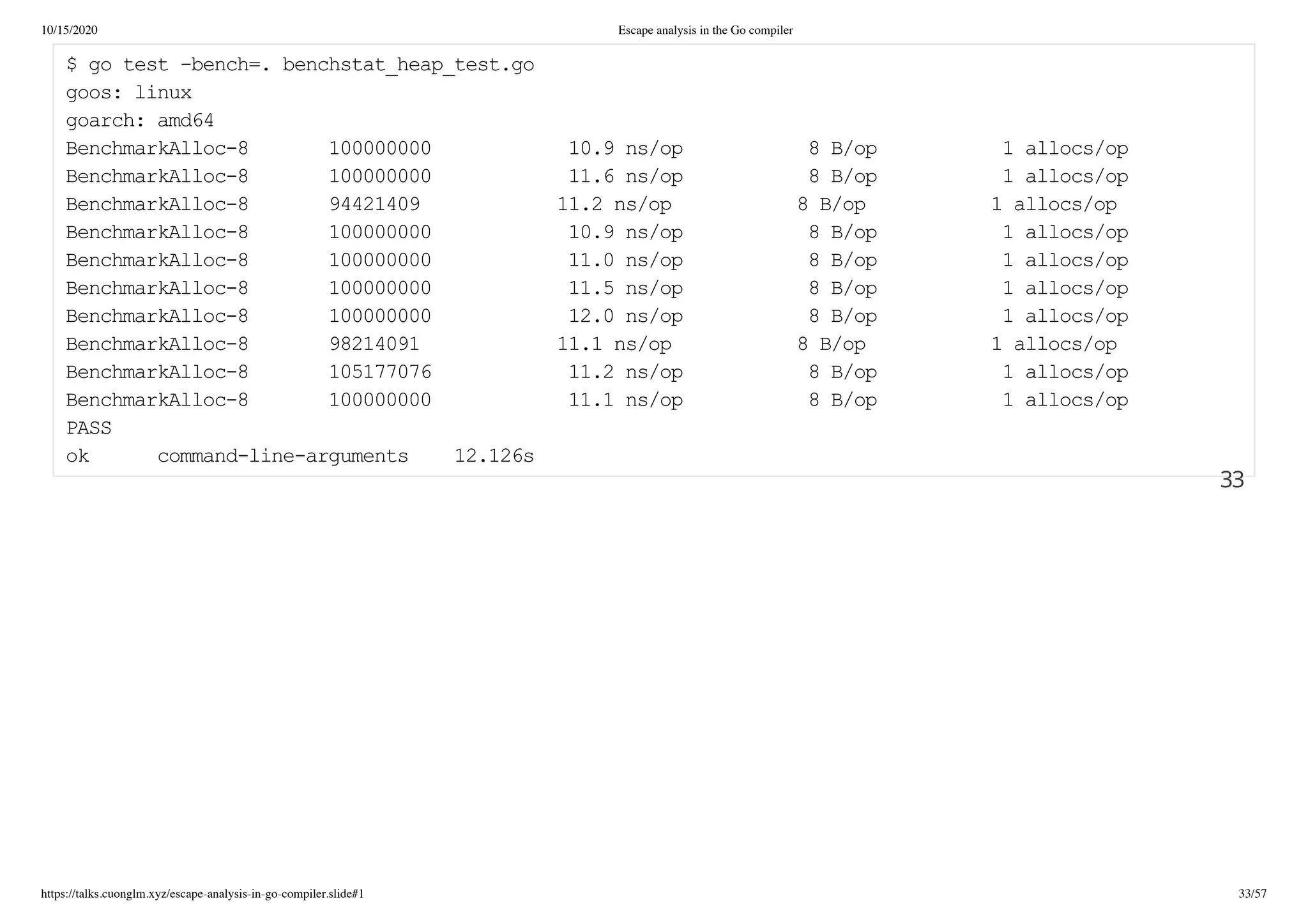 10/15/2020 Escape analysis in the Go compiler
https://talks.cuonglm.xyz/escape-analysis-in-go-compiler.slide#1 33/57
$ go test -bench=. benchstat_heap_test.go$ go test -bench=. benchstat_heap_test.go
goos: linuxgoos: linux
goarch: amd64goarch: amd64
BenchmarkAlloc-8 100000000 10.9 ns/op 8 B/op 1 allocs/opBenchmarkAlloc-8 100000000 10.9 ns/op 8 B/op 1 allocs/op
BenchmarkAlloc-8 100000000 11.6 ns/op 8 B/op 1 allocs/opBenchmarkAlloc-8 100000000 11.6 ns/op 8 B/op 1 allocs/op
BenchmarkAlloc-8 94421409 11.2 ns/op 8 B/op 1 allocs/opBenchmarkAlloc-8 94421409 11.2 ns/op 8 B/op 1 allocs/op
BenchmarkAlloc-8 100000000 10.9 ns/op 8 B/op 1 allocs/opBenchmarkAlloc-8 100000000 10.9 ns/op 8 B/op 1 allocs/op
BenchmarkAlloc-8 100000000 11.0 ns/op 8 B/op 1 allocs/opBenchmarkAlloc-8 100000000 11.0 ns/op 8 B/op 1 allocs/op
BenchmarkAlloc-8 100000000 11.5 ns/op 8 B/op 1 allocs/opBenchmarkAlloc-8 100000000 11.5 ns/op 8 B/op 1 allocs/op
BenchmarkAlloc-8 100000000 12.0 ns/op 8 B/op 1 allocs/opBenchmarkAlloc-8 100000000 12.0 ns/op 8 B/op 1 allocs/op
BenchmarkAlloc-8 98214091 11.1 ns/op 8 B/op 1 allocs/opBenchmarkAlloc-8 98214091 11.1 ns/op 8 B/op 1 allocs/op
BenchmarkAlloc-8 105177076 11.2 ns/op 8 B/op 1 allocs/opBenchmarkAlloc-8 105177076 11.2 ns/op 8 B/op 1 allocs/op
BenchmarkAlloc-8 100000000 11.1 ns/op 8 B/op 1 allocs/opBenchmarkAlloc-8 100000000 11.1 ns/op 8 B/op 1 allocs/op
PASSPASS
ok command-line-arguments 12.126sok command-line-arguments 12.126s
3333
 