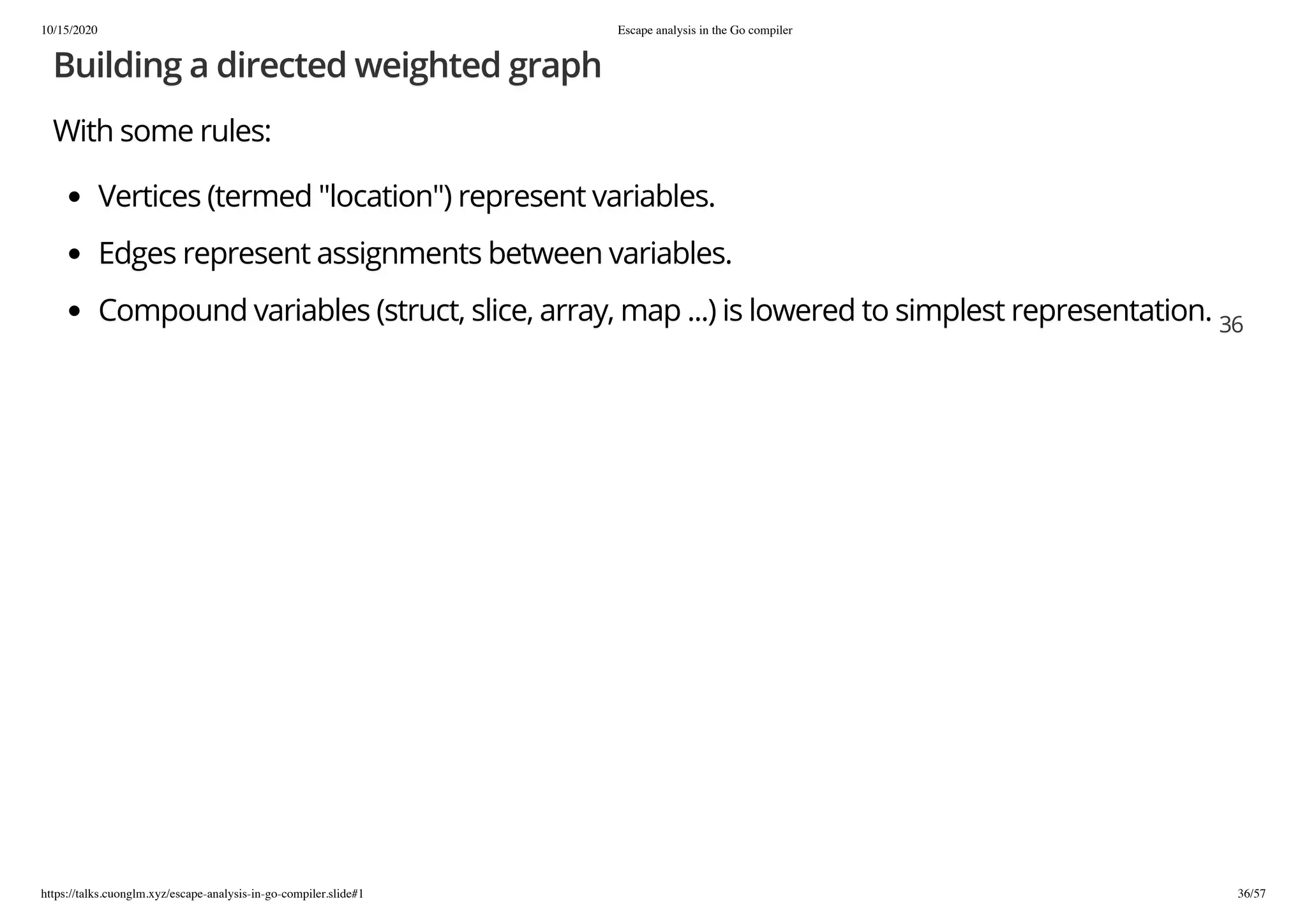 10/15/2020 Escape analysis in the Go compiler
https://talks.cuonglm.xyz/escape-analysis-in-go-compiler.slide#1 36/57
Building a directed weighted graphBuilding a directed weighted graph
With some rules:With some rules:
Vertices (termed "location") represent variables.Vertices (termed "location") represent variables.
Edges represent assignments between variables.Edges represent assignments between variables.
Compound variables (struct, slice, array, map ...) is lowered to simplest representation.Compound variables (struct, slice, array, map ...) is lowered to simplest representation. 3636
 
