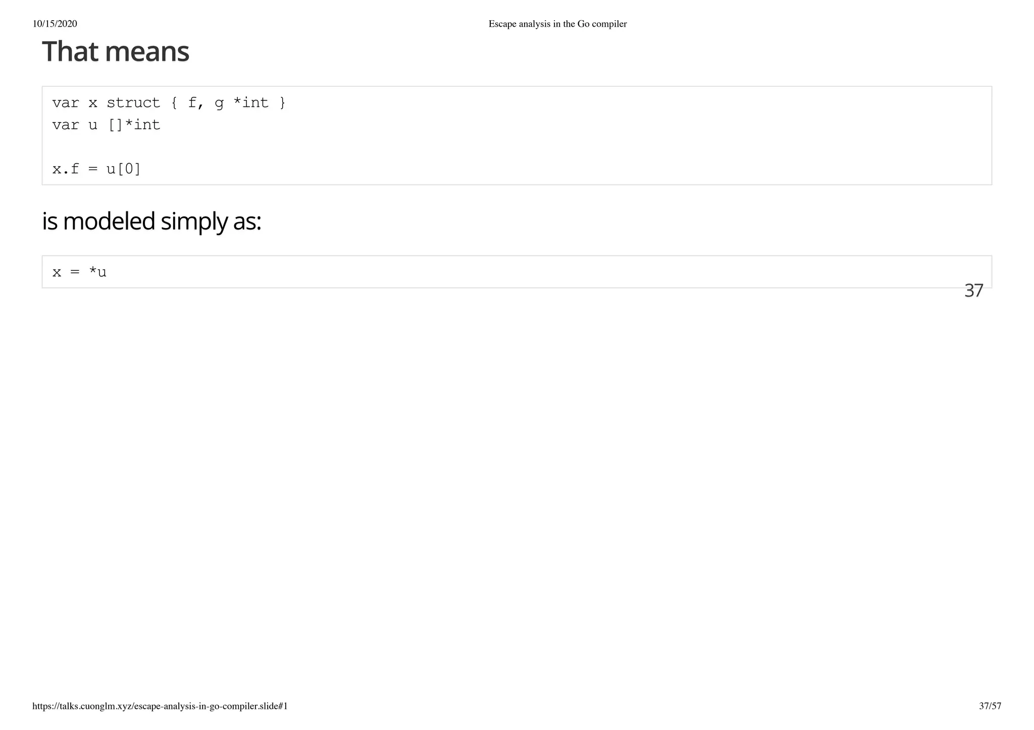 10/15/2020 Escape analysis in the Go compiler
https://talks.cuonglm.xyz/escape-analysis-in-go-compiler.slide#1 37/57
That meansThat means
var x struct { f, g *int }var x struct { f, g *int }
var u []*intvar u []*int
x.f = u[0]x.f = u[0]
is modeled simply as:is modeled simply as:
x = *ux = *u
3737
 