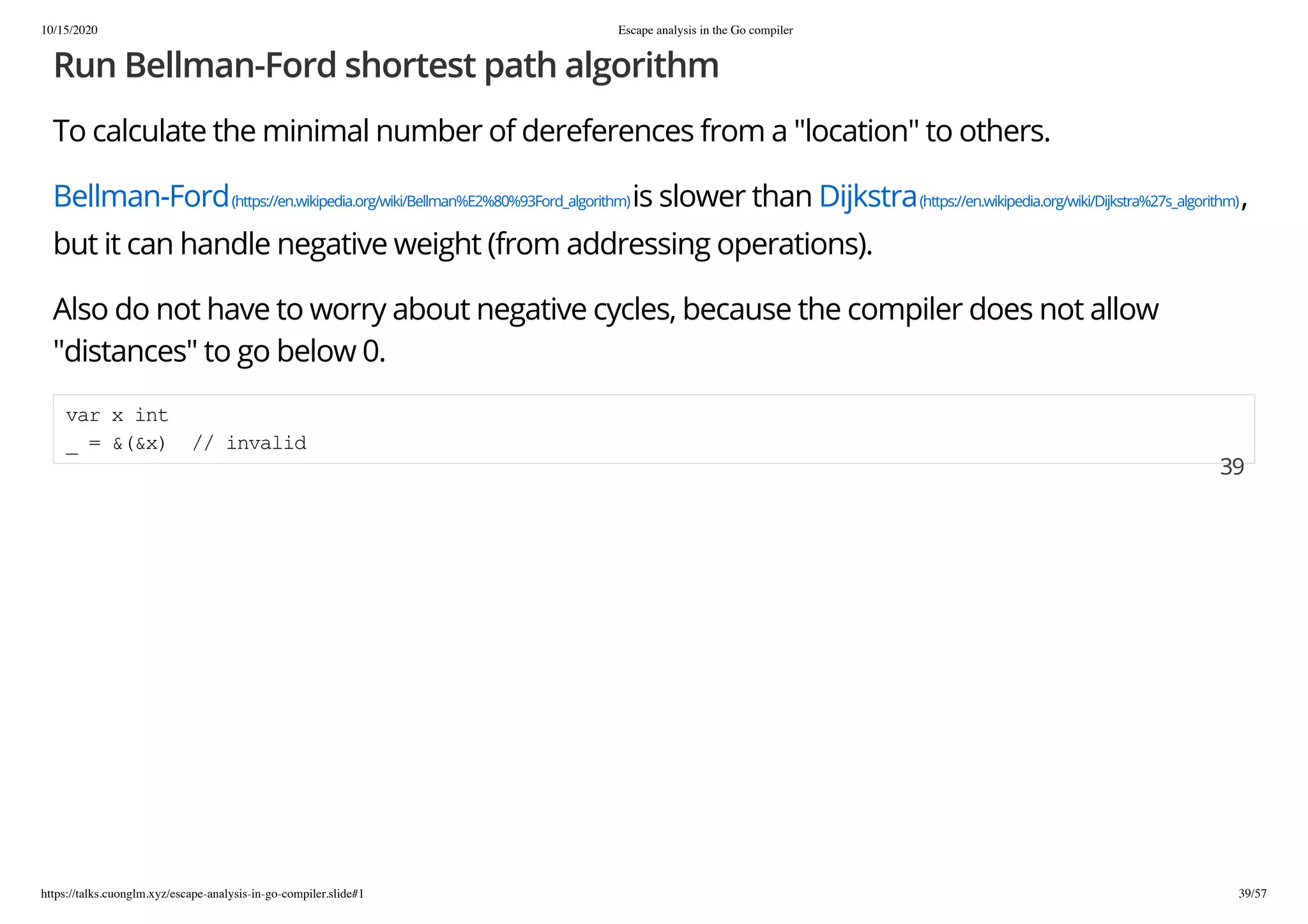 10/15/2020 Escape analysis in the Go compiler
https://talks.cuonglm.xyz/escape-analysis-in-go-compiler.slide#1 39/57
Run Bellman-Ford shortest path algorithmRun Bellman-Ford shortest path algorithm
To calculate the minimal number of dereferences from a "location" to others.To calculate the minimal number of dereferences from a "location" to others.
Bellman-FordBellman-Ford(https://en.wikipedia.org/wiki/Bellman%E2%80%93Ford_algorithm)(https://en.wikipedia.org/wiki/Bellman%E2%80%93Ford_algorithm)is slower thanis slower than DijkstraDijkstra(https://en.wikipedia.org/wiki/Dijkstra%27s_algorithm)(https://en.wikipedia.org/wiki/Dijkstra%27s_algorithm),,
but it can handle negative weight (from addressing operations).but it can handle negative weight (from addressing operations).
Also do not have to worry about negative cycles, because the compiler does not allowAlso do not have to worry about negative cycles, because the compiler does not allow
"distances" to go below 0."distances" to go below 0.
var x intvar x int
_ = &(&x) // invalid_ = &(&x) // invalid
3939
 