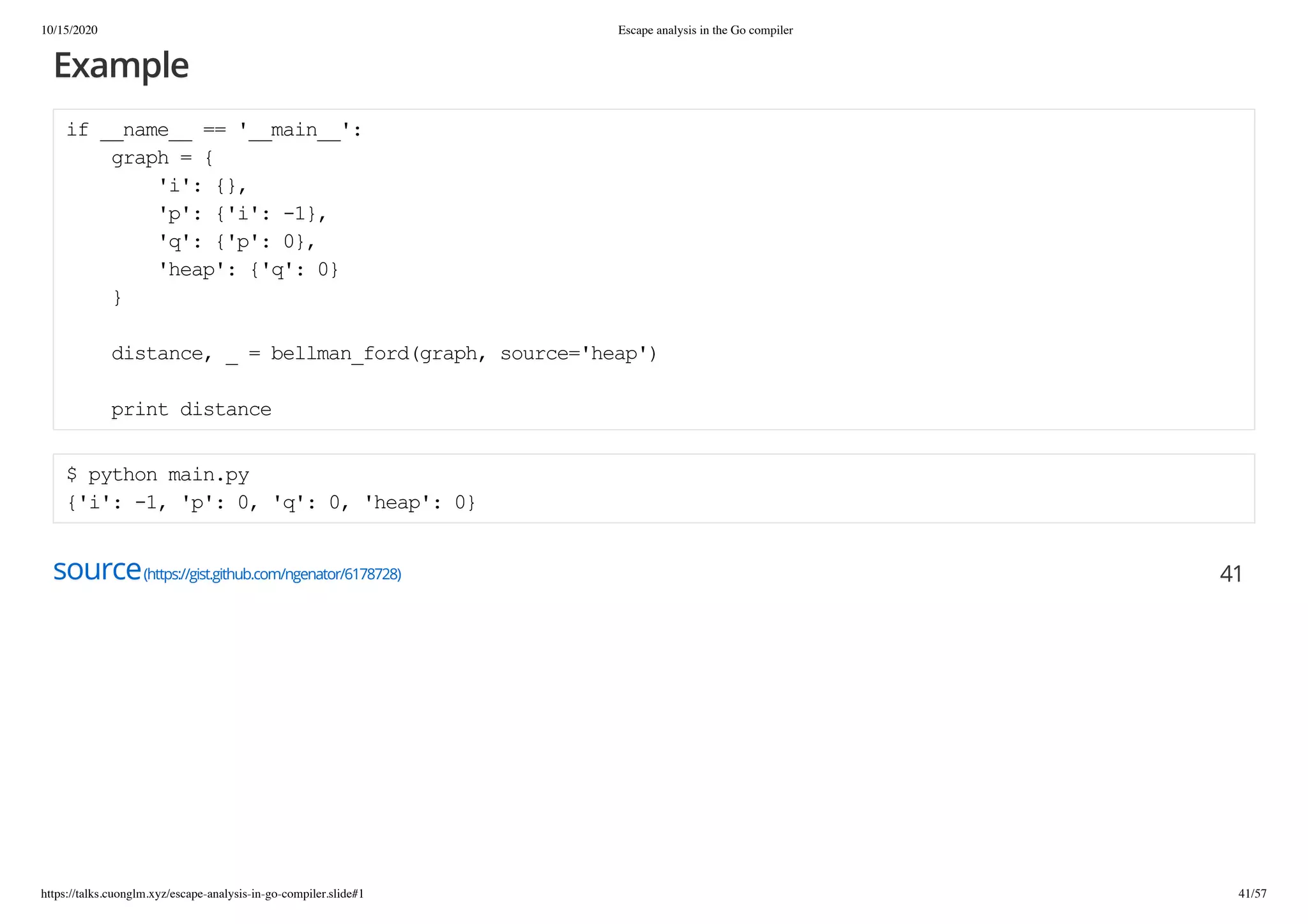 10/15/2020 Escape analysis in the Go compiler
https://talks.cuonglm.xyz/escape-analysis-in-go-compiler.slide#1 41/57
ExampleExample
if __name__ == '__main__':if __name__ == '__main__':
graph = {graph = {
'i': {},'i': {},
'p': {'i': -1},'p': {'i': -1},
'q': {'p': 0},'q': {'p': 0},
'heap': {'q': 0}'heap': {'q': 0}
}}
distance, _ = bellman_ford(graph, source='heap')distance, _ = bellman_ford(graph, source='heap')
print distanceprint distance
$ python main.py$ python main.py
{'i': -1, 'p': 0, 'q': 0, 'heap': 0}{'i': -1, 'p': 0, 'q': 0, 'heap': 0}
sourcesource(https://gist.github.com/ngenator/6178728)(https://gist.github.com/ngenator/6178728) 4141
 