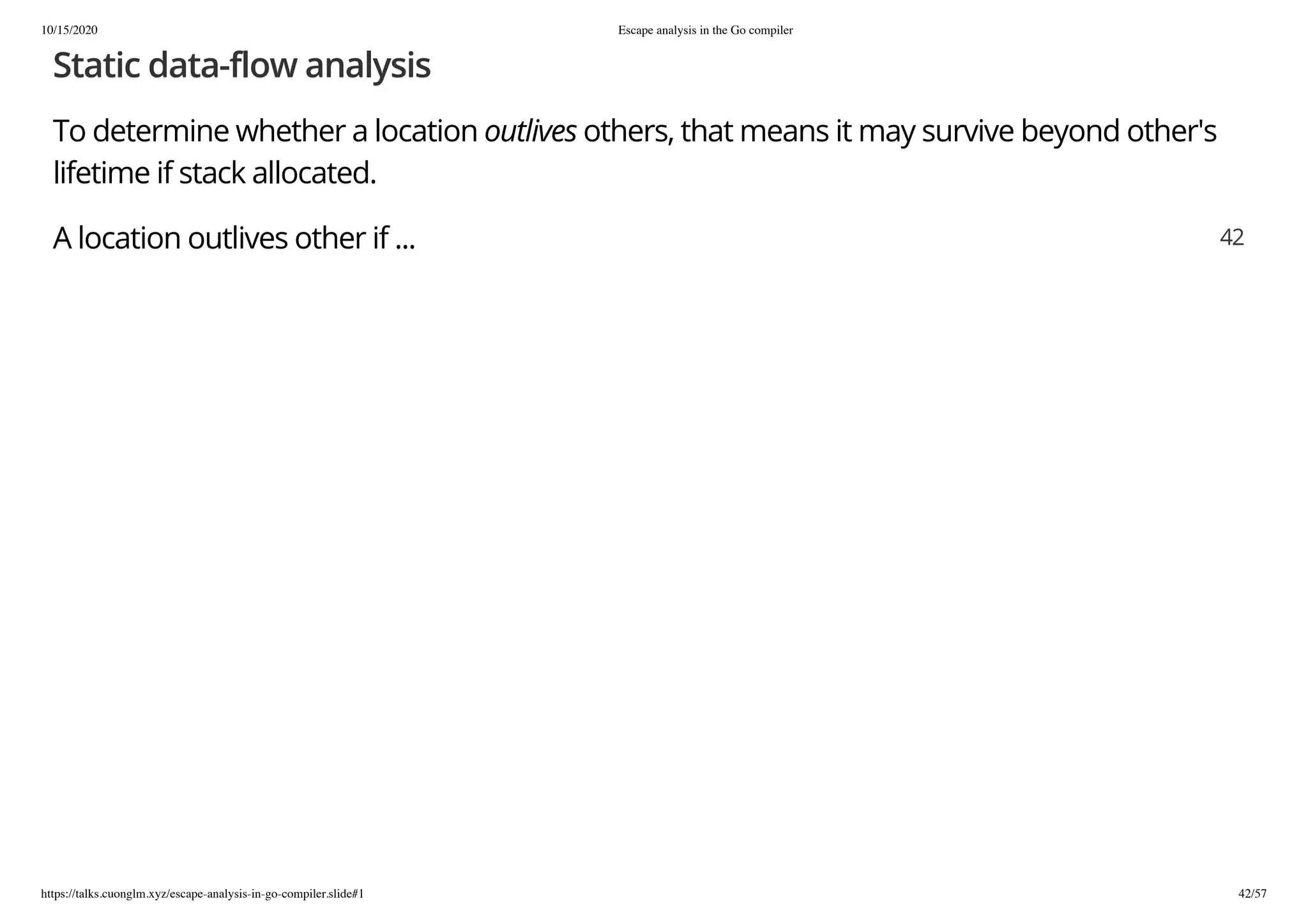 10/15/2020 Escape analysis in the Go compiler
https://talks.cuonglm.xyz/escape-analysis-in-go-compiler.slide#1 42/57
Static data-flow analysisStatic data-flow analysis
To determine whether a locationTo determine whether a location outlivesoutlives others, that means it may survive beyond other'sothers, that means it may survive beyond other's
lifetime if stack allocated.lifetime if stack allocated.
A location outlives other if ...A location outlives other if ... 4242
 