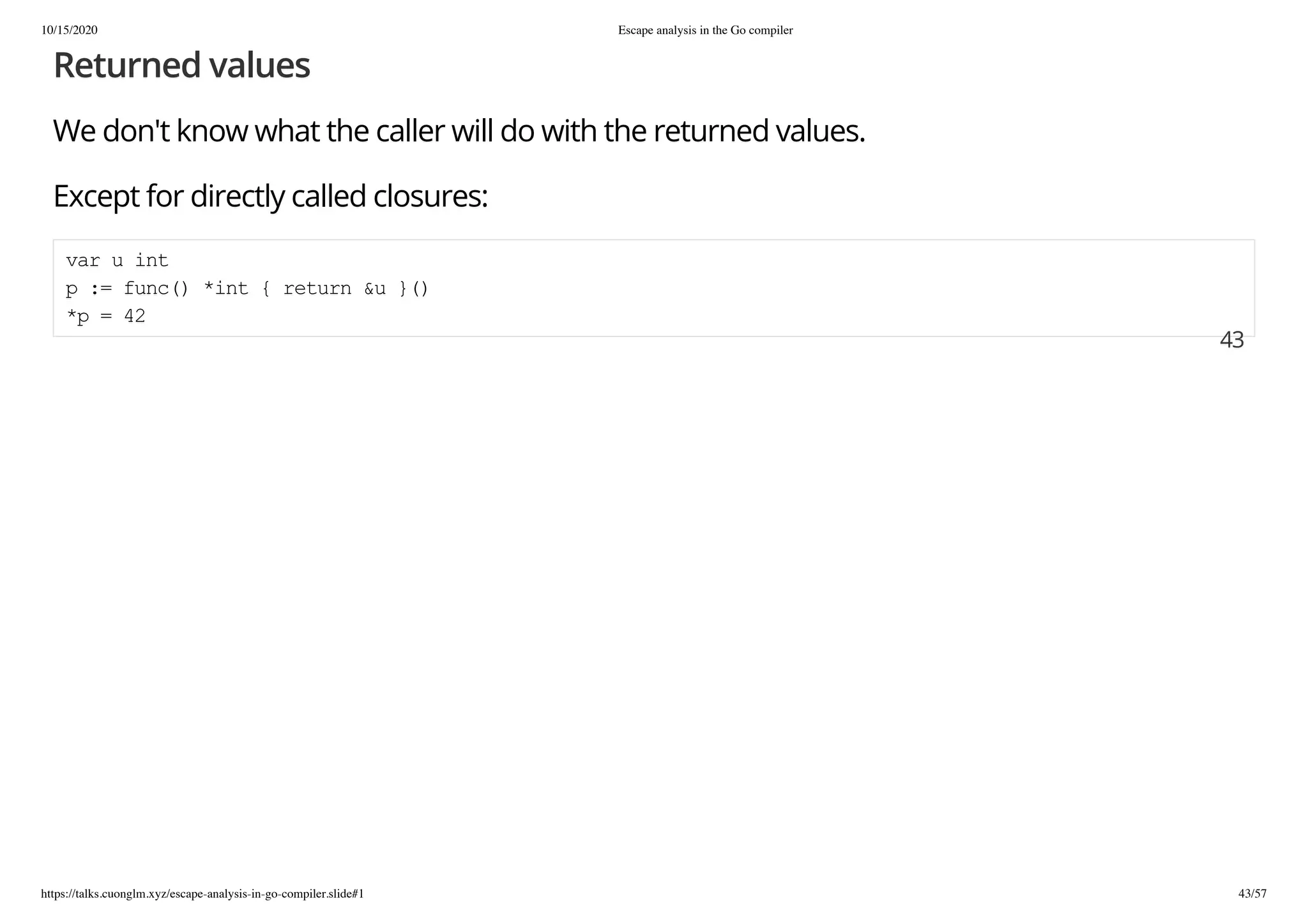 10/15/2020 Escape analysis in the Go compiler
https://talks.cuonglm.xyz/escape-analysis-in-go-compiler.slide#1 43/57
Returned valuesReturned values
We don't know what the caller will do with the returned values.We don't know what the caller will do with the returned values.
Except for directly called closures:Except for directly called closures:
var u intvar u int
p := func() *int { return &u }()p := func() *int { return &u }()
*p = 42*p = 42
4343
 