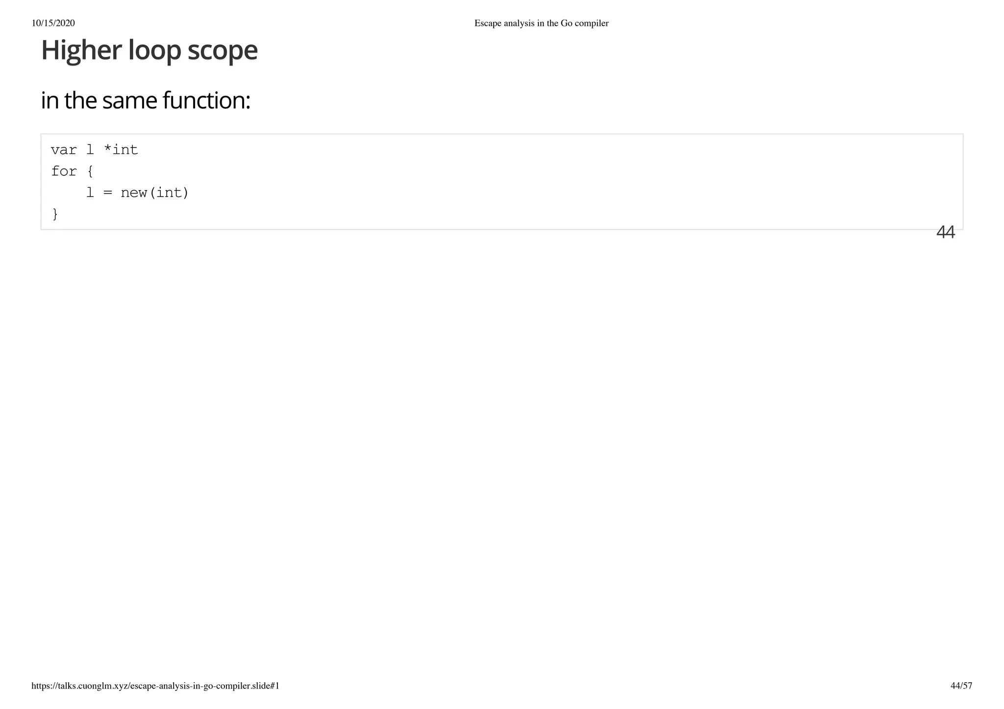 10/15/2020 Escape analysis in the Go compiler
https://talks.cuonglm.xyz/escape-analysis-in-go-compiler.slide#1 44/57
Higher loop scopeHigher loop scope
in the same function:in the same function:
var l *intvar l *int
for {for {
l = new(int)l = new(int)
}}
4444
 