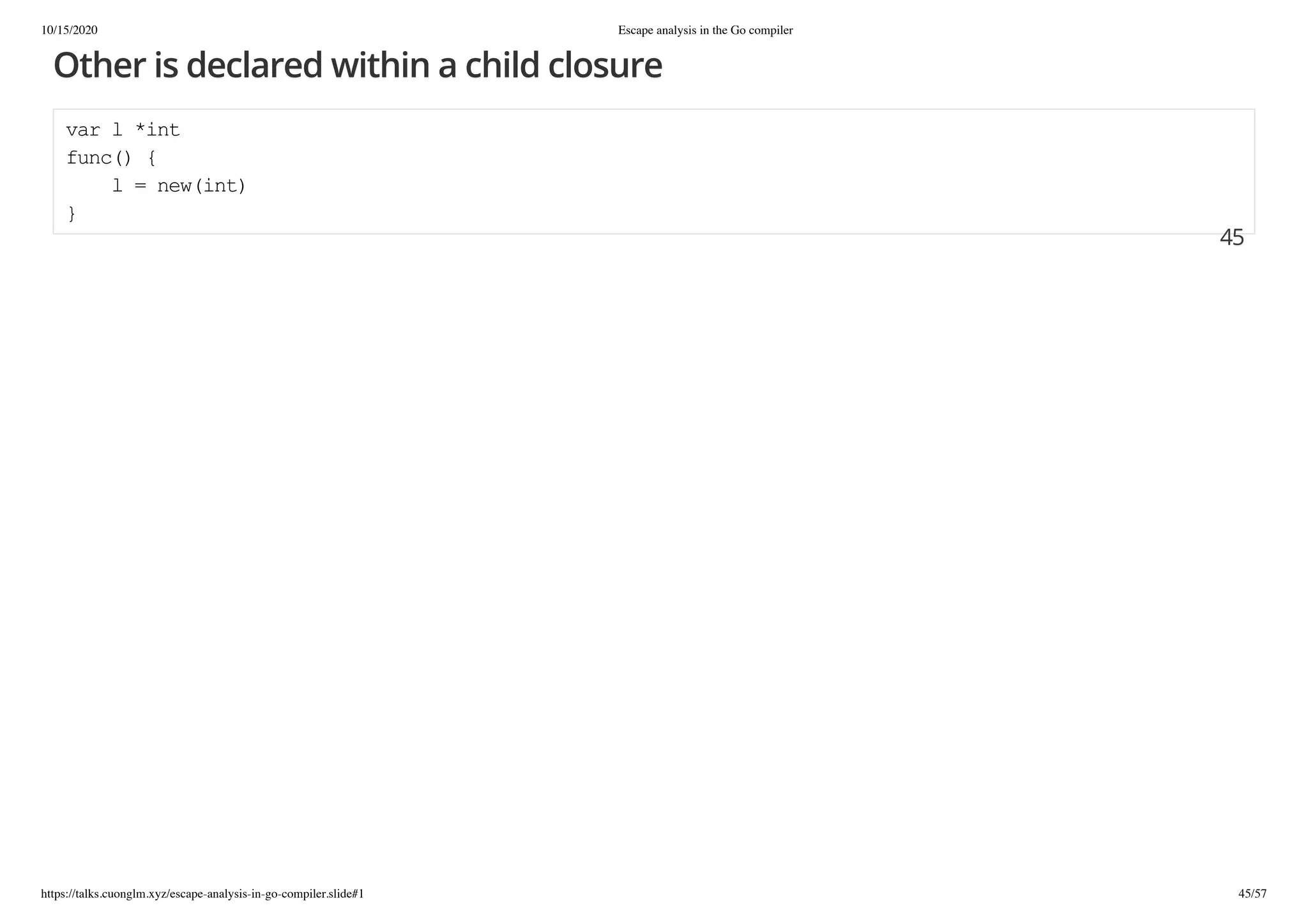 10/15/2020 Escape analysis in the Go compiler
https://talks.cuonglm.xyz/escape-analysis-in-go-compiler.slide#1 45/57
Other is declared within a child closureOther is declared within a child closure
var l *intvar l *int
func() {func() {
l = new(int)l = new(int)
}}
4545
 