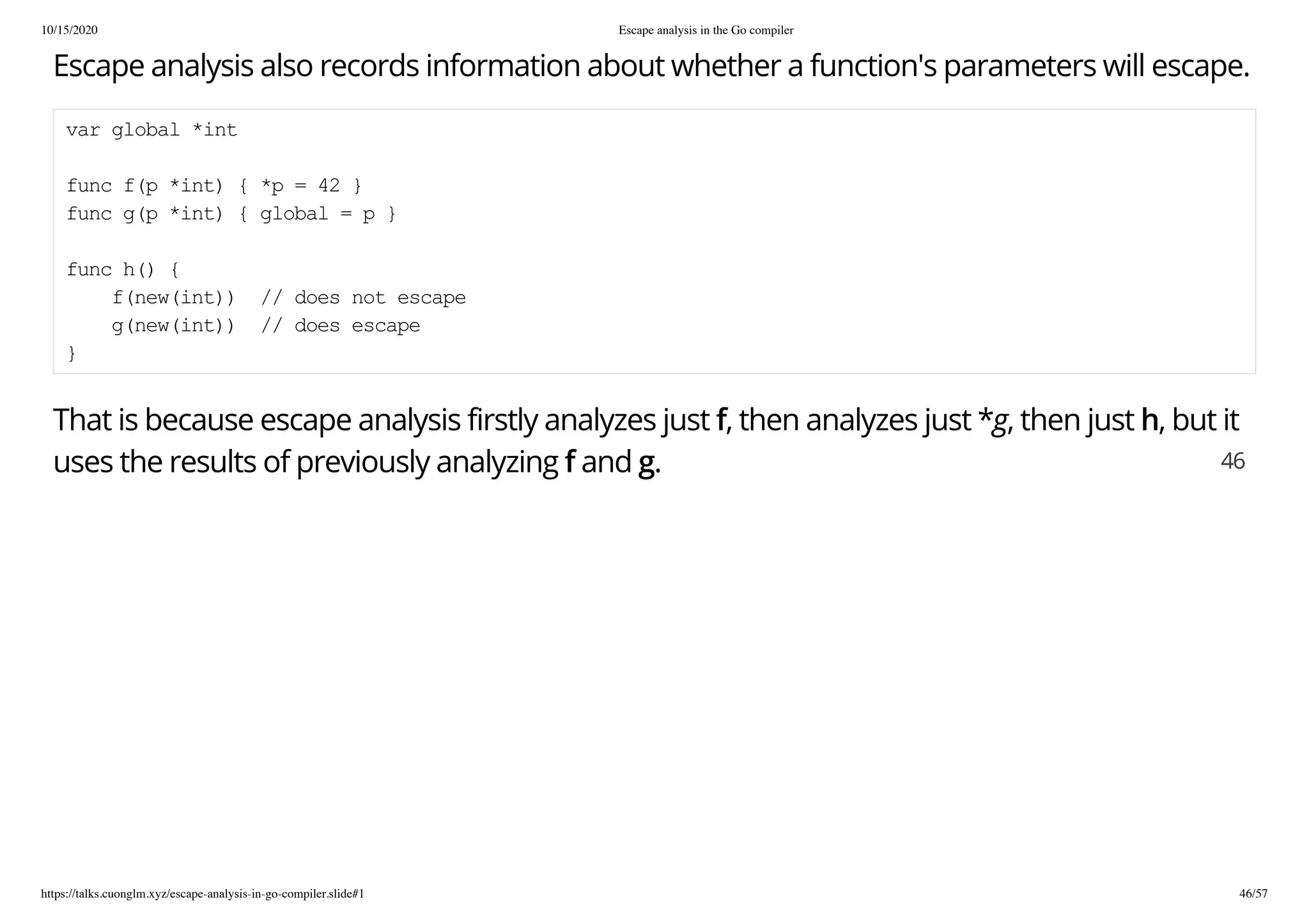 10/15/2020 Escape analysis in the Go compiler
https://talks.cuonglm.xyz/escape-analysis-in-go-compiler.slide#1 46/57
Escape analysis also records information about whether a function's parameters will escape.Escape analysis also records information about whether a function's parameters will escape.
var global *intvar global *int
func f(p *int) { *p = 42 }func f(p *int) { *p = 42 }
func g(p *int) { global = p }func g(p *int) { global = p }
func h() {func h() {
f(new(int)) // does not escapef(new(int)) // does not escape
g(new(int)) // does escapeg(new(int)) // does escape
}}
That is because escape analysis firstly analyzes justThat is because escape analysis firstly analyzes just ff, then analyzes just *, then analyzes just *gg, then just, then just hh, but it, but it
uses the results of previously analyzinguses the results of previously analyzing ff andand gg.. 4646
 