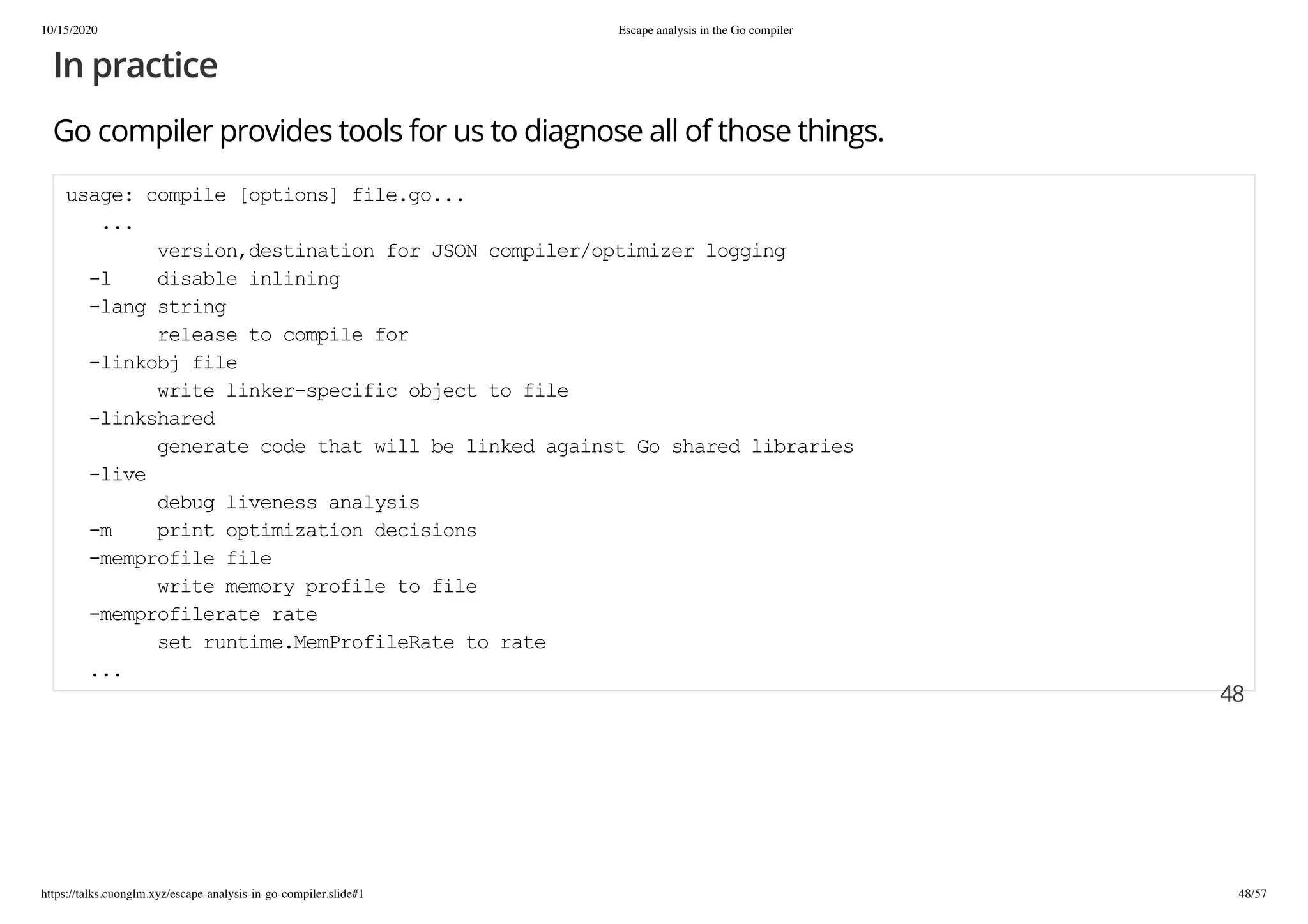 10/15/2020 Escape analysis in the Go compiler
https://talks.cuonglm.xyz/escape-analysis-in-go-compiler.slide#1 48/57
In practiceIn practice
Go compiler provides tools for us to diagnose all of those things.Go compiler provides tools for us to diagnose all of those things.
usage: compile [options] file.go...usage: compile [options] file.go...
......
version,destination for JSON compiler/optimizer loggingversion,destination for JSON compiler/optimizer logging
-l disable inlining-l disable inlining
-lang string-lang string
release to compile forrelease to compile for
-linkobj file-linkobj file
write linker-specific object to filewrite linker-specific object to file
-linkshared-linkshared
generate code that will be linked against Go shared librariesgenerate code that will be linked against Go shared libraries
-live-live
debug liveness analysisdebug liveness analysis
-m print optimization decisions-m print optimization decisions
-memprofile file-memprofile file
write memory profile to filewrite memory profile to file
-memprofilerate rate-memprofilerate rate
set runtime.MemProfileRate to rateset runtime.MemProfileRate to rate
......
4848
 