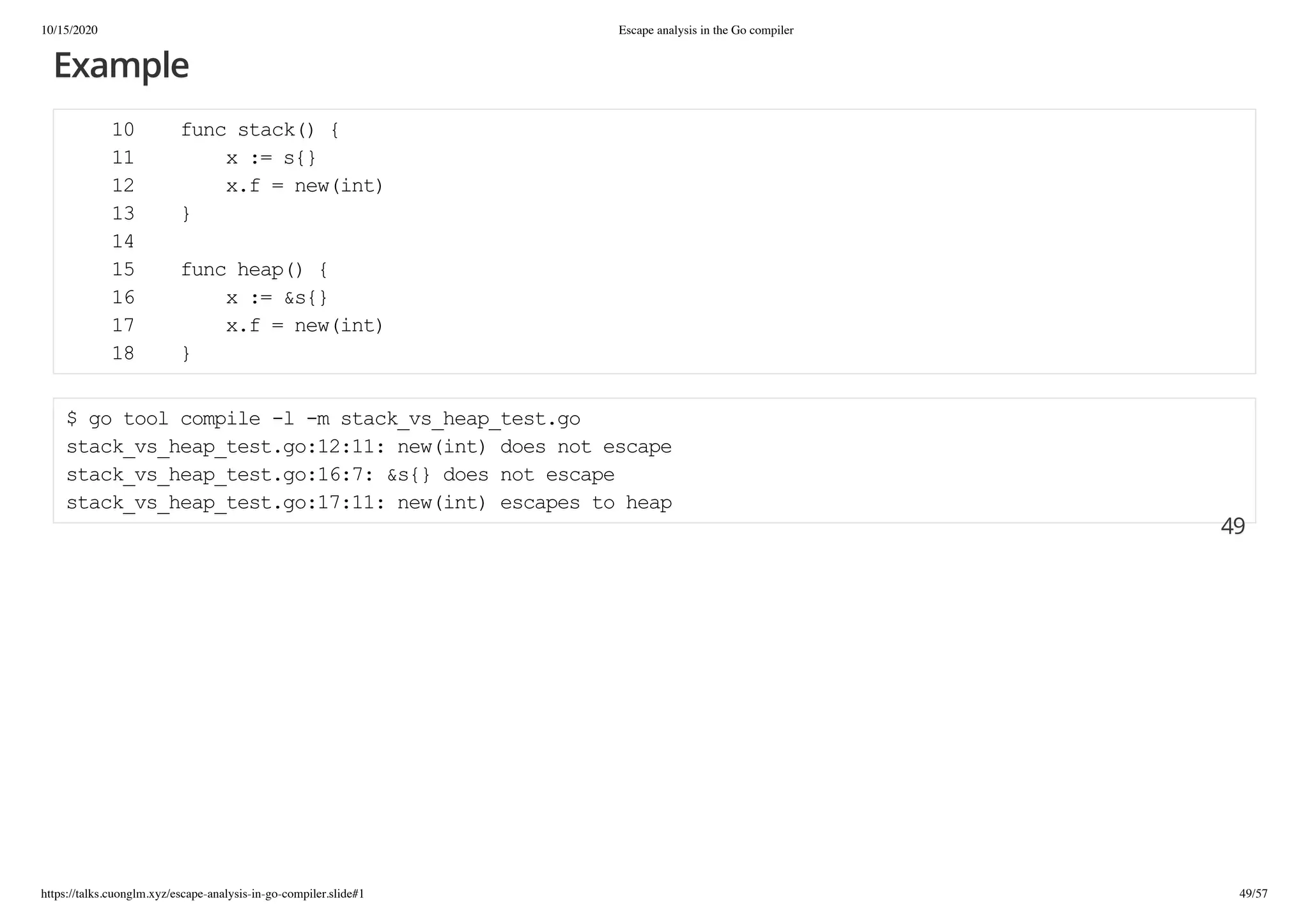 10/15/2020 Escape analysis in the Go compiler
https://talks.cuonglm.xyz/escape-analysis-in-go-compiler.slide#1 49/57
ExampleExample
10 func stack() {10 func stack() {
11 x := s{}11 x := s{}
12 x.f = new(int)12 x.f = new(int)
13 }13 }
1414
15 func heap() {15 func heap() {
16 x := &s{}16 x := &s{}
17 x.f = new(int)17 x.f = new(int)
18 }18 }
$ go tool compile -l -m stack_vs_heap_test.go$ go tool compile -l -m stack_vs_heap_test.go
stack_vs_heap_test.go:12:11: new(int) does not escapestack_vs_heap_test.go:12:11: new(int) does not escape
stack_vs_heap_test.go:16:7: &s{} does not escapestack_vs_heap_test.go:16:7: &s{} does not escape
stack_vs_heap_test.go:17:11: new(int) escapes to heapstack_vs_heap_test.go:17:11: new(int) escapes to heap
4949
 