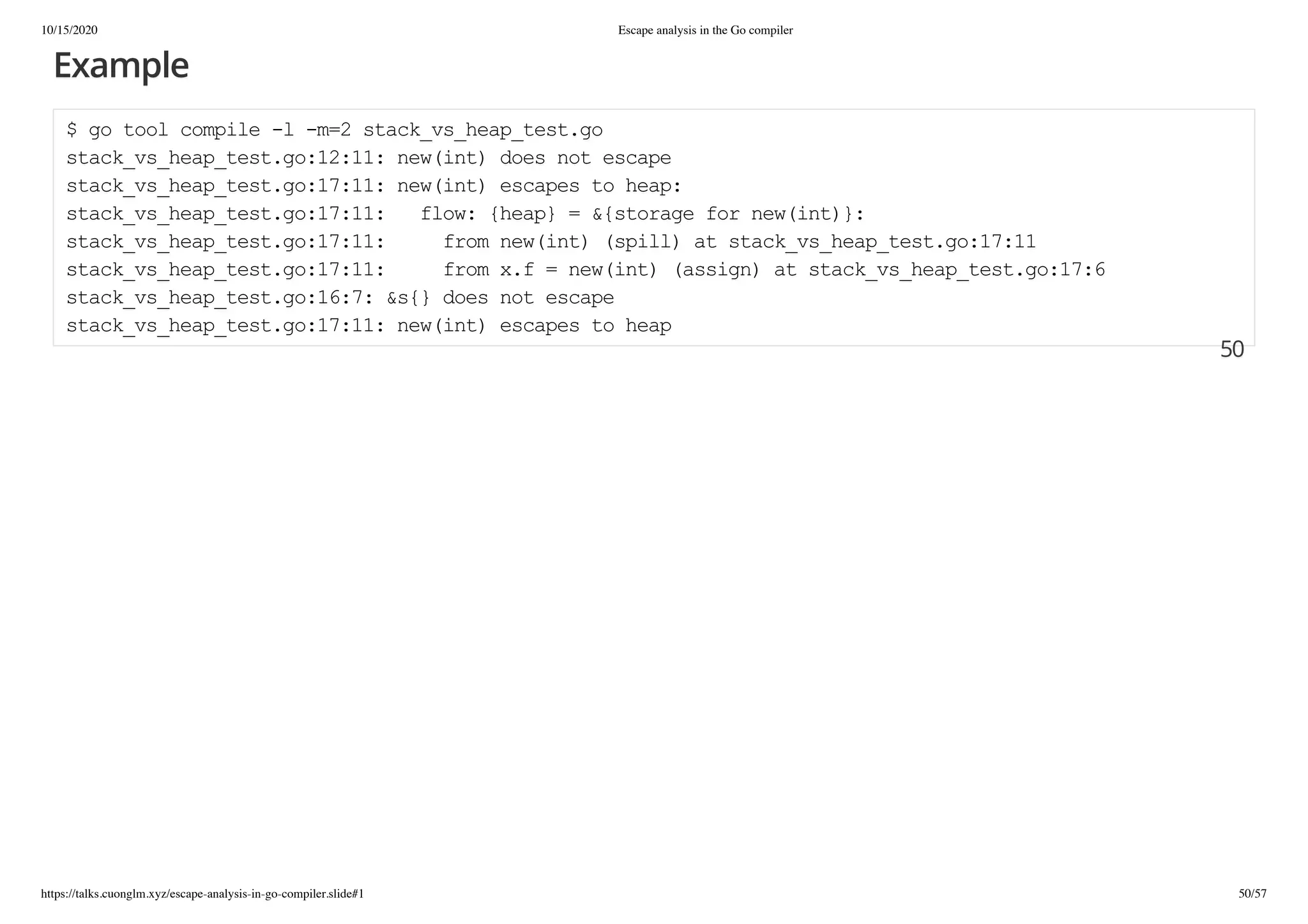 10/15/2020 Escape analysis in the Go compiler
https://talks.cuonglm.xyz/escape-analysis-in-go-compiler.slide#1 50/57
ExampleExample
$ go tool compile -l -m=2 stack_vs_heap_test.go$ go tool compile -l -m=2 stack_vs_heap_test.go
stack_vs_heap_test.go:12:11: new(int) does not escapestack_vs_heap_test.go:12:11: new(int) does not escape
stack_vs_heap_test.go:17:11: new(int) escapes to heap:stack_vs_heap_test.go:17:11: new(int) escapes to heap:
stack_vs_heap_test.go:17:11: flow: {heap} = &{storage for new(int)}:stack_vs_heap_test.go:17:11: flow: {heap} = &{storage for new(int)}:
stack_vs_heap_test.go:17:11: from new(int) (spill) at stack_vs_heap_test.go:17:11stack_vs_heap_test.go:17:11: from new(int) (spill) at stack_vs_heap_test.go:17:11
stack_vs_heap_test.go:17:11: from x.f = new(int) (assign) at stack_vs_heap_test.go:17:6stack_vs_heap_test.go:17:11: from x.f = new(int) (assign) at stack_vs_heap_test.go:17:6
stack_vs_heap_test.go:16:7: &s{} does not escapestack_vs_heap_test.go:16:7: &s{} does not escape
stack_vs_heap_test.go:17:11: new(int) escapes to heapstack_vs_heap_test.go:17:11: new(int) escapes to heap
5050
 