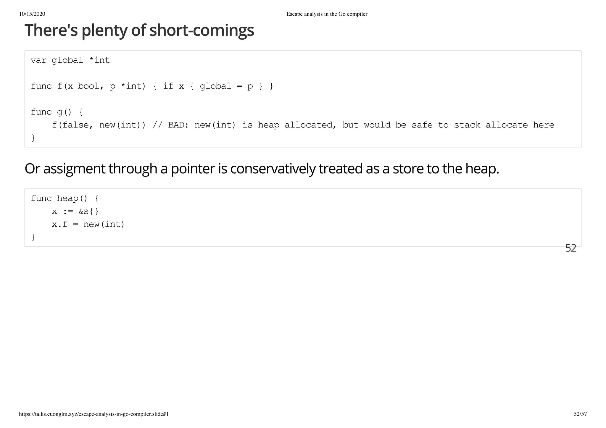 10/15/2020 Escape analysis in the Go compiler
https://talks.cuonglm.xyz/escape-analysis-in-go-compiler.slide#1 52/57
There's plenty of short-comingsThere's plenty of short-comings
var global *intvar global *int
func f(x bool, p *int) { if x { global = p } }func f(x bool, p *int) { if x { global = p } }
func g() {func g() {
f(false, new(int)) // BAD: new(int) is heap allocated, but would be safe to stack allocate heref(false, new(int)) // BAD: new(int) is heap allocated, but would be safe to stack allocate here
}}
Or assigment through a pointer is conservatively treated as a store to the heap.Or assigment through a pointer is conservatively treated as a store to the heap.
func heap() {func heap() {
x := &s{}x := &s{}
x.f = new(int)x.f = new(int)
}}
5252
 