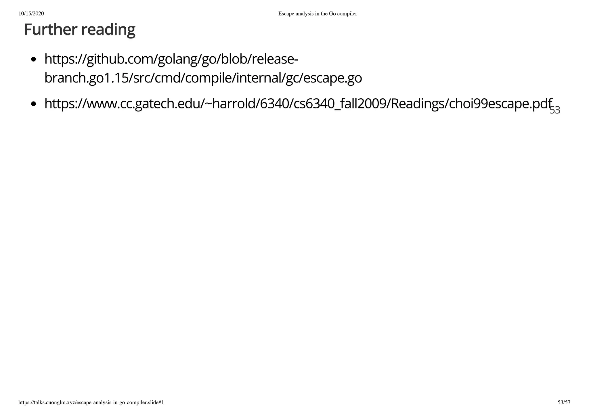 10/15/2020 Escape analysis in the Go compiler
https://talks.cuonglm.xyz/escape-analysis-in-go-compiler.slide#1 53/57
Further readingFurther reading
https://github.com/golang/go/blob/release-https://github.com/golang/go/blob/release-
branch.go1.15/src/cmd/compile/internal/gc/escape.gobranch.go1.15/src/cmd/compile/internal/gc/escape.go
https://www.cc.gatech.edu/~harrold/6340/cs6340_fall2009/Readings/choi99escape.pdfhttps://www.cc.gatech.edu/~harrold/6340/cs6340_fall2009/Readings/choi99escape.pdf5353
 