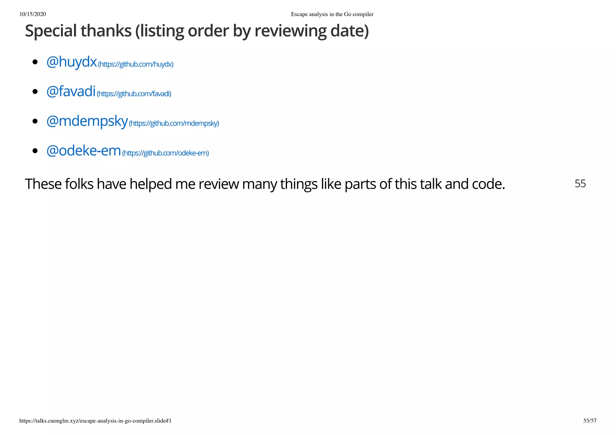 10/15/2020 Escape analysis in the Go compiler
https://talks.cuonglm.xyz/escape-analysis-in-go-compiler.slide#1 55/57
Special thanks (listing order by reviewing date)Special thanks (listing order by reviewing date)
@huydx@huydx(https://github.com/huydx)(https://github.com/huydx)
@favadi@favadi(https://github.com/favadi)(https://github.com/favadi)
@mdempsky@mdempsky(https://github.com/mdempsky)(https://github.com/mdempsky)
@odeke-em@odeke-em(https://github.com/odeke-em)(https://github.com/odeke-em)
These folks have helped me review many things like parts of this talk and code.These folks have helped me review many things like parts of this talk and code. 5555
 