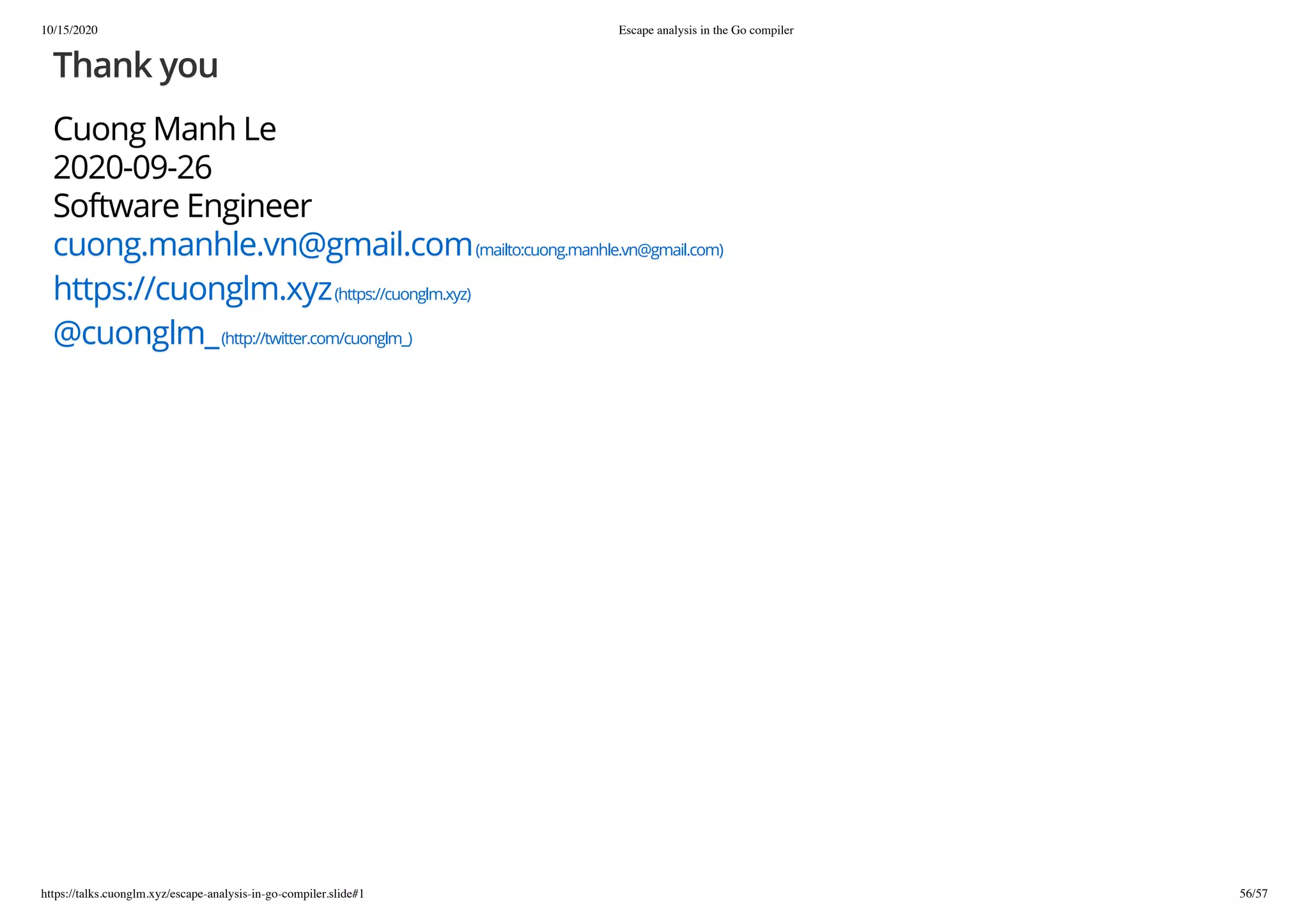 10/15/2020 Escape analysis in the Go compiler
https://talks.cuonglm.xyz/escape-analysis-in-go-compiler.slide#1 56/57
Thank youThank you
Cuong Manh LeCuong Manh Le
2020-09-262020-09-26
Software EngineerSoftware Engineer
cuong.manhle.vn@gmail.comcuong.manhle.vn@gmail.com(mailto:cuong.manhle.vn@gmail.com)(mailto:cuong.manhle.vn@gmail.com)
https://cuonglm.xyzhttps://cuonglm.xyz(https://cuonglm.xyz)(https://cuonglm.xyz)
@cuonglm_@cuonglm_(http://twitter.com/cuonglm_)(http://twitter.com/cuonglm_)
 