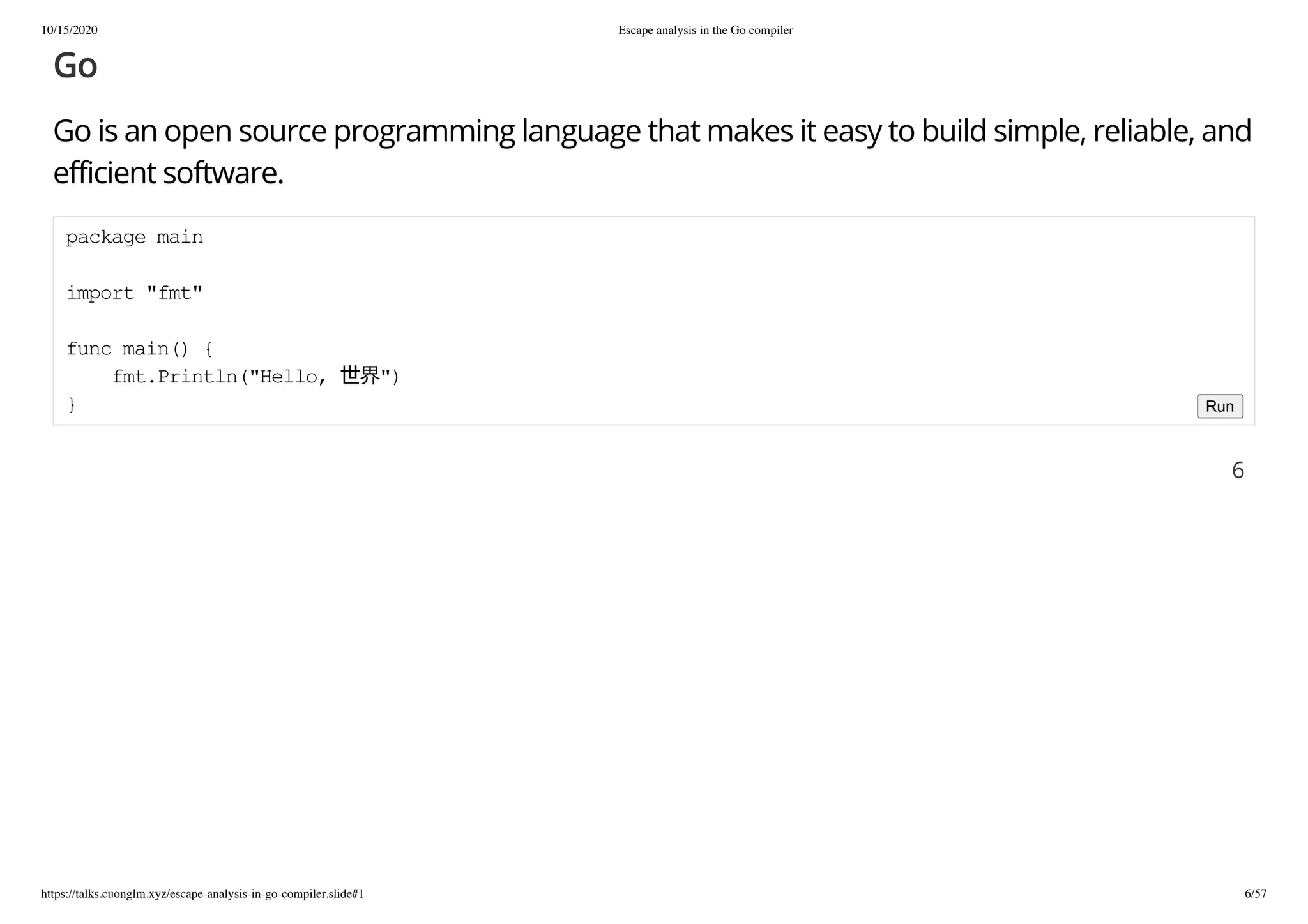 10/15/2020 Escape analysis in the Go compiler
https://talks.cuonglm.xyz/escape-analysis-in-go-compiler.slide#1 6/57
GoGo
Go is an open source programming language that makes it easy to build simple, reliable, andGo is an open source programming language that makes it easy to build simple, reliable, and
efficient software.efficient software.
package mainpackage main
import "fmt"import "fmt"
func main() {func main() {
fmt.Println("Hello, 世界")fmt.Println("Hello, 世界")
}} Run
66
 