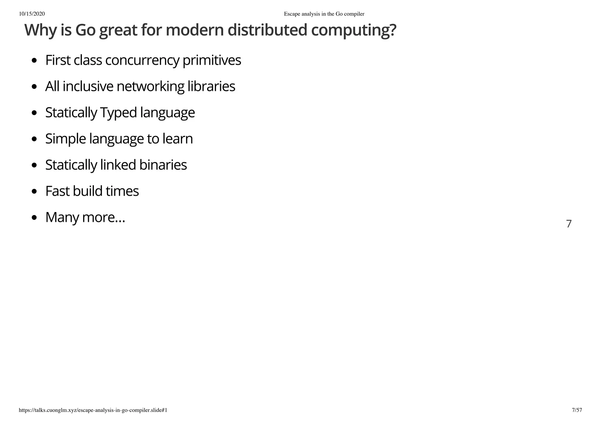 10/15/2020 Escape analysis in the Go compiler
https://talks.cuonglm.xyz/escape-analysis-in-go-compiler.slide#1 7/57
Why is Go great for modern distributed computing?Why is Go great for modern distributed computing?
First class concurrency primitivesFirst class concurrency primitives
All inclusive networking librariesAll inclusive networking libraries
Statically Typed languageStatically Typed language
Simple language to learnSimple language to learn
Statically linked binariesStatically linked binaries
Fast build timesFast build times
Many more…Many more… 77
 