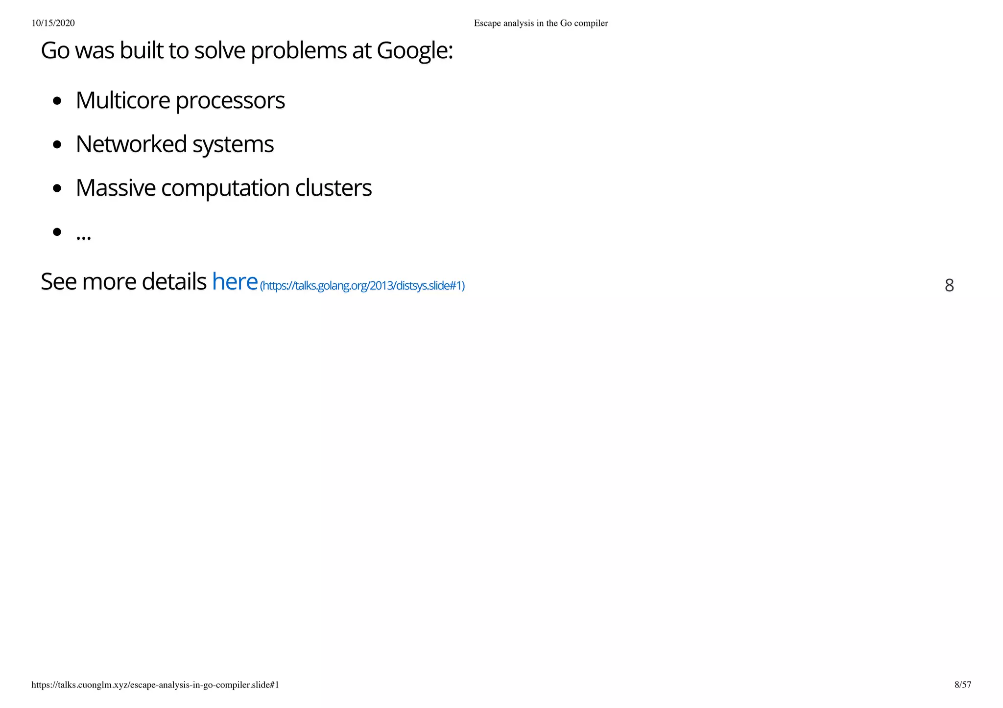 10/15/2020 Escape analysis in the Go compiler
https://talks.cuonglm.xyz/escape-analysis-in-go-compiler.slide#1 8/57
Go was built to solve problems at Google:Go was built to solve problems at Google:
Multicore processorsMulticore processors
Networked systemsNetworked systems
Massive computation clustersMassive computation clusters
......
See more detailsSee more details herehere(https://talks.golang.org/2013/distsys.slide#1)(https://talks.golang.org/2013/distsys.slide#1) 88
 