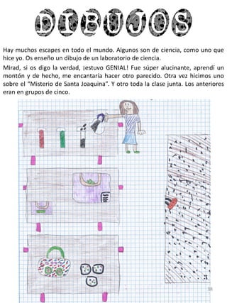 dibujos
Hay muchos escapes en todo el mundo. Algunos son de ciencia, como uno que
hice yo. Os enseño un dibujo de un laboratorio de ciencia.
Mirad, si os digo la verdad, ¡estuvo GENIAL! Fue súper alucinante, aprendí un
montón y de hecho, me encantaría hacer otro parecido. Otra vez hicimos uno
sobre el “Misterio de Santa Joaquina”. Y otro toda la clase junta. Los anteriores
eran en grupos de cinco.
38
 