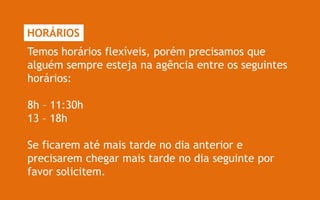HORÁRIOS
Temos horários flexíveis, porém precisamos que
alguém sempre esteja na agência entre os seguintes
horários:

8h – 11:30h
13 – 18h

Se ficarem até mais tarde no dia anterior e
precisarem chegar mais tarde no dia seguinte por
favor solicitem.
 