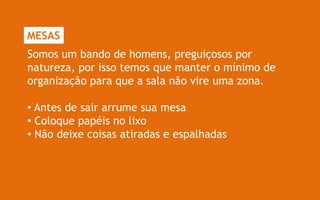 MESAS
Somos um bando de homens, preguiçosos por
natureza, por isso temos que manter o mínimo de
organização para que a sala não vire uma zona.

• Antes de sair arrume sua mesa
• Coloque papéis no lixo
• Não deixe coisas atiradas e espalhadas
 
