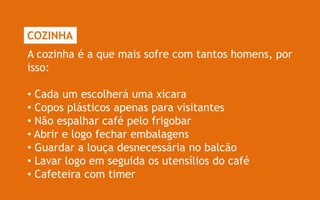 COZINHA
A cozinha é a que mais sofre com tantos homens, por
isso:

• Cada um escolherá uma xícara
• Copos plásticos apenas para visitantes
• Não espalhar café pelo frigobar
• Abrir e logo fechar embalagens
• Guardar a louça desnecessária no balcão
• Lavar logo em seguida os utensílios do café
• Cafeteira com timer
 