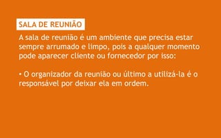 SALA DE REUNIÃO
A sala de reunião é um ambiente que precisa estar
sempre arrumado e limpo, pois a qualquer momento
pode aparecer cliente ou fornecedor por isso:

• O organizador da reunião ou último a utilizá-la é o
responsável por deixar ela em ordem.
 