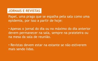 JORNAIS E REVISTAS
Papel, uma praga que se espalha pela sala como uma
epidemia, por isso a partir de hoje:

• Apenas o jornal do dia ou no máximo do dia anterior
devem permanecer na sala, sempre na prateleira ou
na mesa da sala de reunião.

• Revistas devem estar na estante se não estiverem
mais sendo lidas.
 