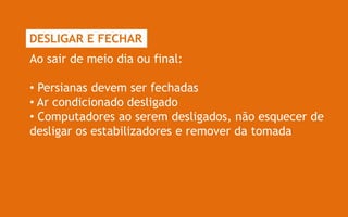DESLIGAR E FECHAR
Ao sair de meio dia ou final:

• Persianas devem ser fechadas
• Ar condicionado desligado
• Computadores ao serem desligados, não esquecer de
desligar os estabilizadores e remover da tomada
 