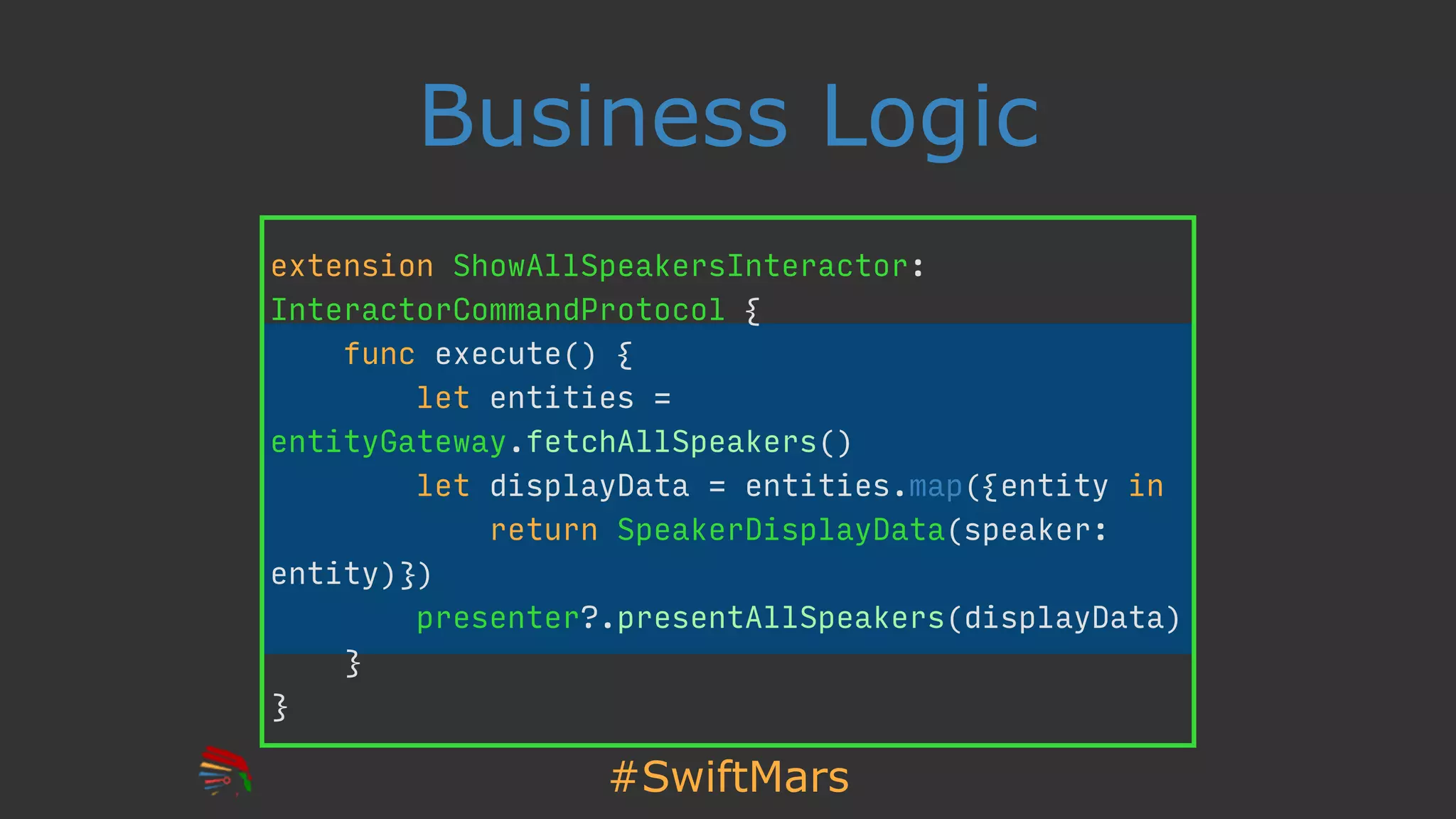 #SwiftMars
Business Logic
extension ShowAllSpeakersInteractor:
InteractorCommandProtocol {
func execute() {
let entities =
entityGateway.fetchAllSpeakers()
let displayData = entities.map({entity in
return SpeakerDisplayData(speaker:
entity)})
presenter?.presentAllSpeakers(displayData)
}
}
 
