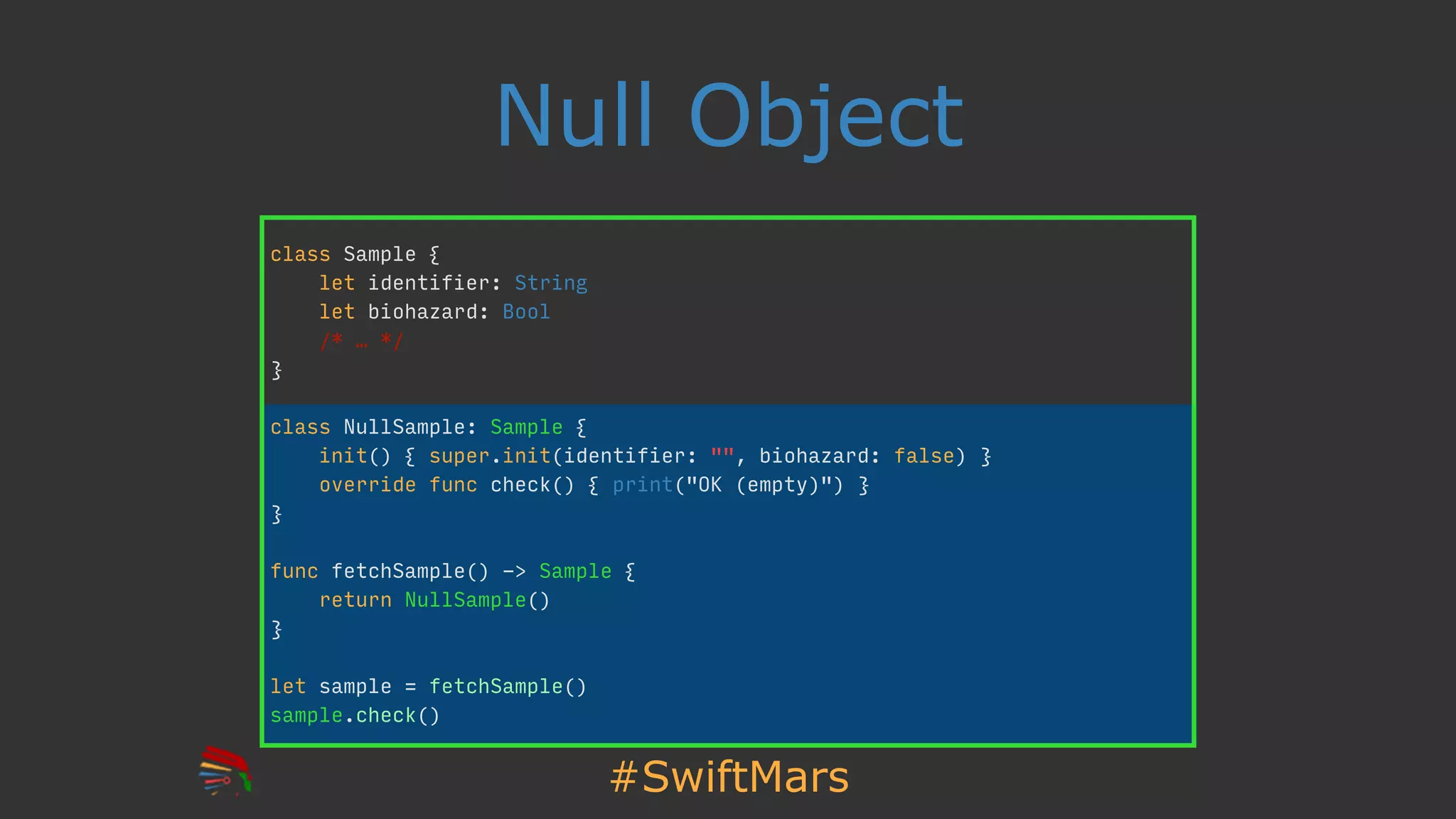 #SwiftMars
Null Object
class Sample {
let identifier: String
let biohazard: Bool
/* … */
}
class NullSample: Sample {
init() { super.init(identifier: "", biohazard: false) }
override func check() { print("OK (empty)") }
}
func fetchSample() -> Sample {
return NullSample()
}
let sample = fetchSample()
sample.check()
 