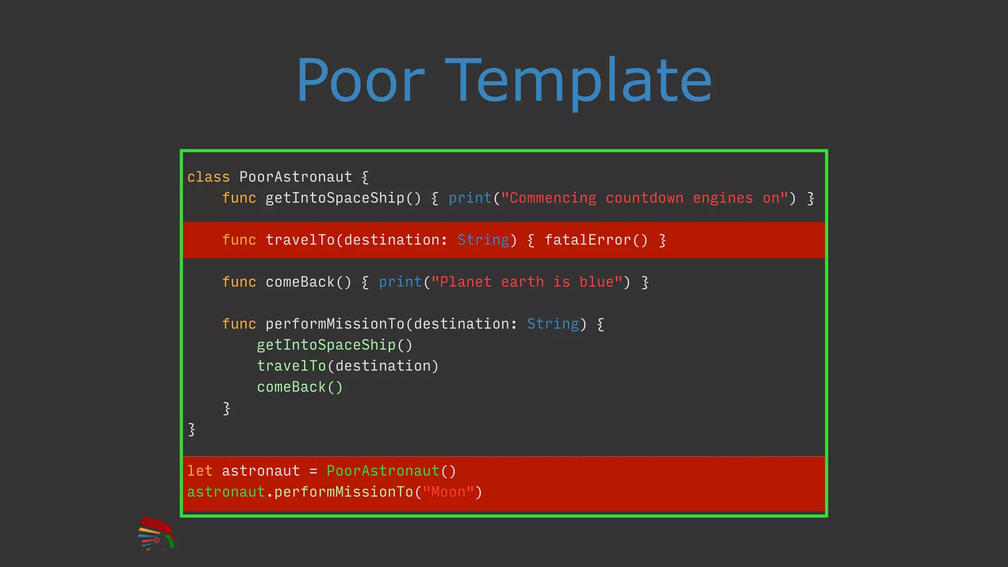 Poor Template
class PoorAstronaut {
func getIntoSpaceShip() { print("Commencing countdown engines on") }
func travelTo(destination: String) { fatalError() }
func comeBack() { print("Planet earth is blue") }
func performMissionTo(destination: String) {
getIntoSpaceShip()
travelTo(destination)
comeBack()
}
}
let astronaut = PoorAstronaut()
astronaut.performMissionTo("Moon")
 